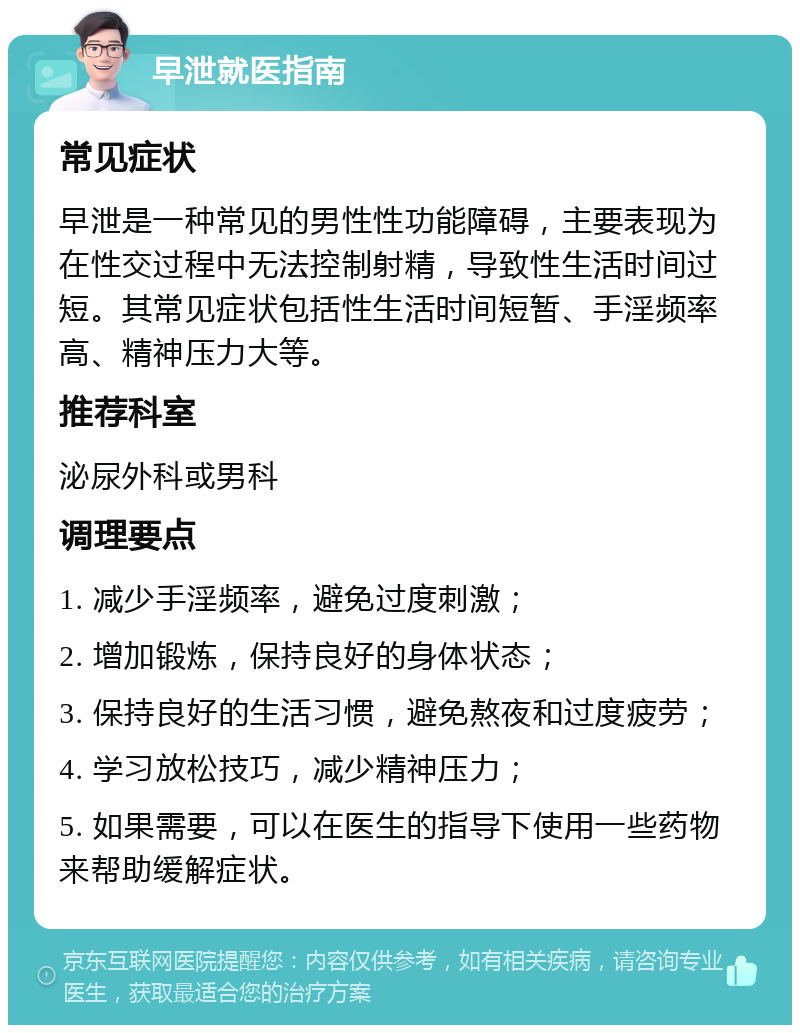 早泄就医指南 常见症状 早泄是一种常见的男性性功能障碍，主要表现为在性交过程中无法控制射精，导致性生活时间过短。其常见症状包括性生活时间短暂、手淫频率高、精神压力大等。 推荐科室 泌尿外科或男科 调理要点 1. 减少手淫频率，避免过度刺激； 2. 增加锻炼，保持良好的身体状态； 3. 保持良好的生活习惯，避免熬夜和过度疲劳； 4. 学习放松技巧，减少精神压力； 5. 如果需要，可以在医生的指导下使用一些药物来帮助缓解症状。