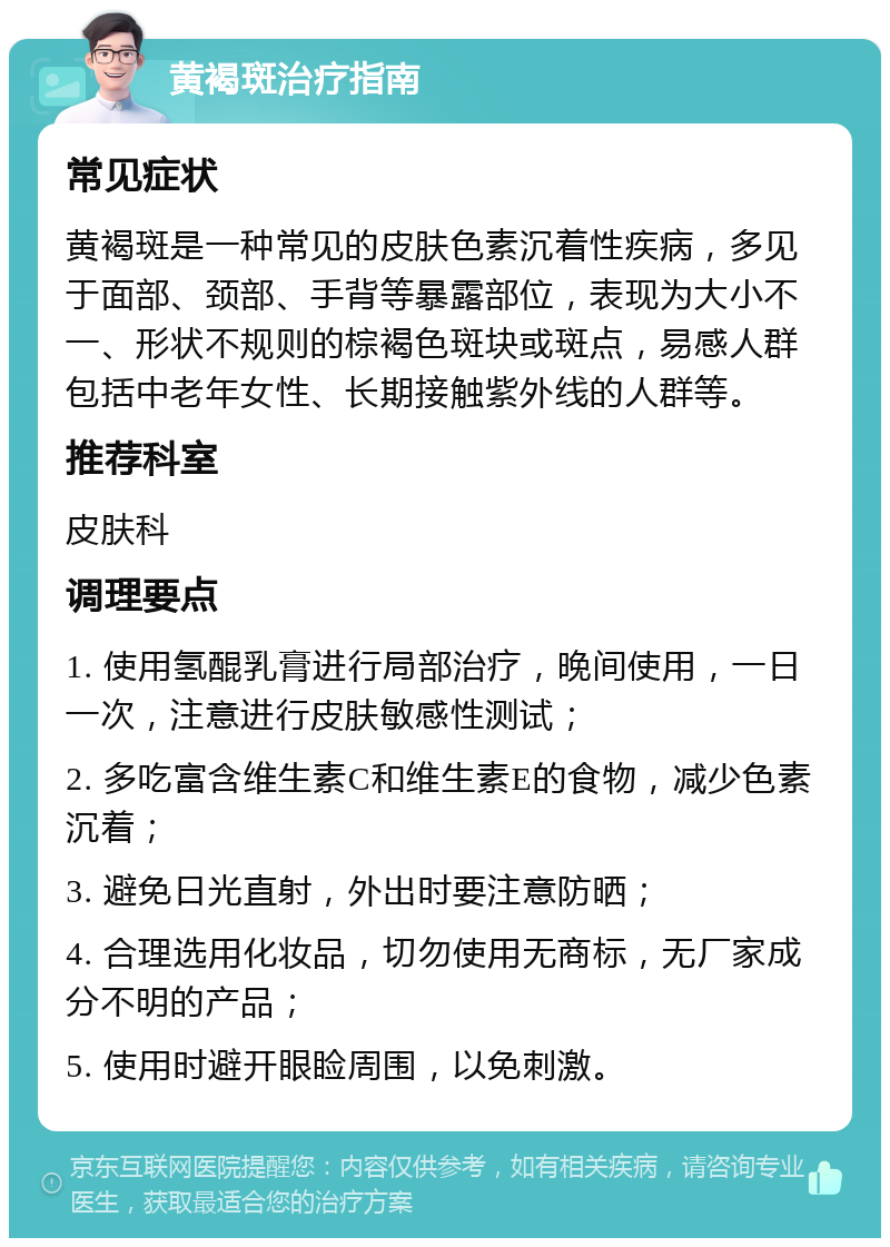 黄褐斑治疗指南 常见症状 黄褐斑是一种常见的皮肤色素沉着性疾病，多见于面部、颈部、手背等暴露部位，表现为大小不一、形状不规则的棕褐色斑块或斑点，易感人群包括中老年女性、长期接触紫外线的人群等。 推荐科室 皮肤科 调理要点 1. 使用氢醌乳膏进行局部治疗，晚间使用，一日一次，注意进行皮肤敏感性测试； 2. 多吃富含维生素C和维生素E的食物，减少色素沉着； 3. 避免日光直射，外出时要注意防晒； 4. 合理选用化妆品，切勿使用无商标，无厂家成分不明的产品； 5. 使用时避开眼睑周围，以免刺激。