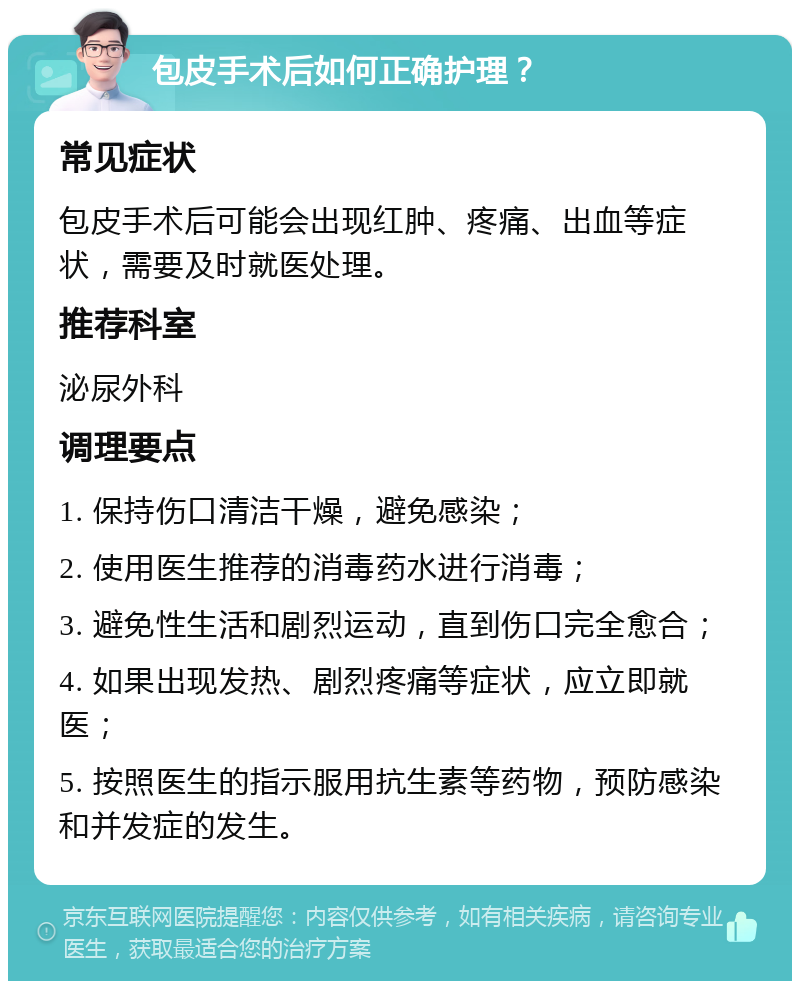 包皮手术后如何正确护理？ 常见症状 包皮手术后可能会出现红肿、疼痛、出血等症状，需要及时就医处理。 推荐科室 泌尿外科 调理要点 1. 保持伤口清洁干燥，避免感染； 2. 使用医生推荐的消毒药水进行消毒； 3. 避免性生活和剧烈运动，直到伤口完全愈合； 4. 如果出现发热、剧烈疼痛等症状，应立即就医； 5. 按照医生的指示服用抗生素等药物，预防感染和并发症的发生。