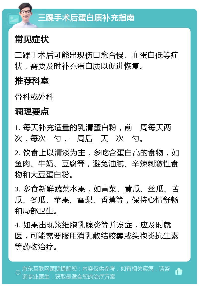 三踝手术后蛋白质补充指南 常见症状 三踝手术后可能出现伤口愈合慢、血蛋白低等症状，需要及时补充蛋白质以促进恢复。 推荐科室 骨科或外科 调理要点 1. 每天补充适量的乳清蛋白粉，前一周每天两次，每次一勺，一周后一天一次一勺。 2. 饮食上以清淡为主，多吃含蛋白高的食物，如鱼肉、牛奶、豆腐等，避免油腻、辛辣刺激性食物和大豆蛋白粉。 3. 多食新鲜蔬菜水果，如青菜、黄瓜、丝瓜、苦瓜、冬瓜、苹果、雪梨、香蕉等，保持心情舒畅和局部卫生。 4. 如果出现浆细胞乳腺炎等并发症，应及时就医，可能需要服用消乳散结胶囊或头孢类抗生素等药物治疗。