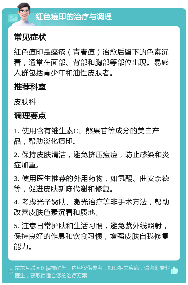 红色痘印的治疗与调理 常见症状 红色痘印是痤疮（青春痘）治愈后留下的色素沉着，通常在面部、背部和胸部等部位出现。易感人群包括青少年和油性皮肤者。 推荐科室 皮肤科 调理要点 1. 使用含有维生素C、熊果苷等成分的美白产品，帮助淡化痘印。 2. 保持皮肤清洁，避免挤压痘痘，防止感染和炎症加重。 3. 使用医生推荐的外用药物，如氢醌、曲安奈德等，促进皮肤新陈代谢和修复。 4. 考虑光子嫩肤、激光治疗等非手术方法，帮助改善皮肤色素沉着和质地。 5. 注意日常护肤和生活习惯，避免紫外线照射，保持良好的作息和饮食习惯，增强皮肤自我修复能力。