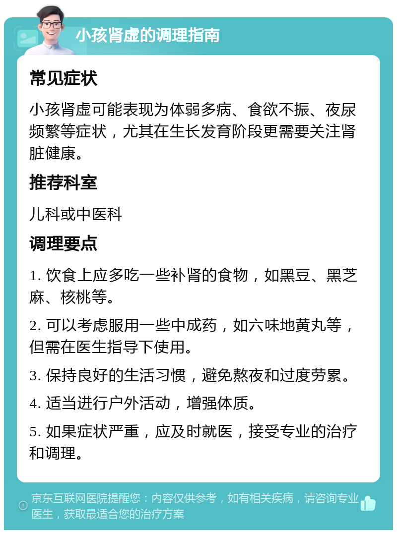 小孩肾虚的调理指南 常见症状 小孩肾虚可能表现为体弱多病、食欲不振、夜尿频繁等症状，尤其在生长发育阶段更需要关注肾脏健康。 推荐科室 儿科或中医科 调理要点 1. 饮食上应多吃一些补肾的食物，如黑豆、黑芝麻、核桃等。 2. 可以考虑服用一些中成药，如六味地黄丸等，但需在医生指导下使用。 3. 保持良好的生活习惯，避免熬夜和过度劳累。 4. 适当进行户外活动，增强体质。 5. 如果症状严重，应及时就医，接受专业的治疗和调理。