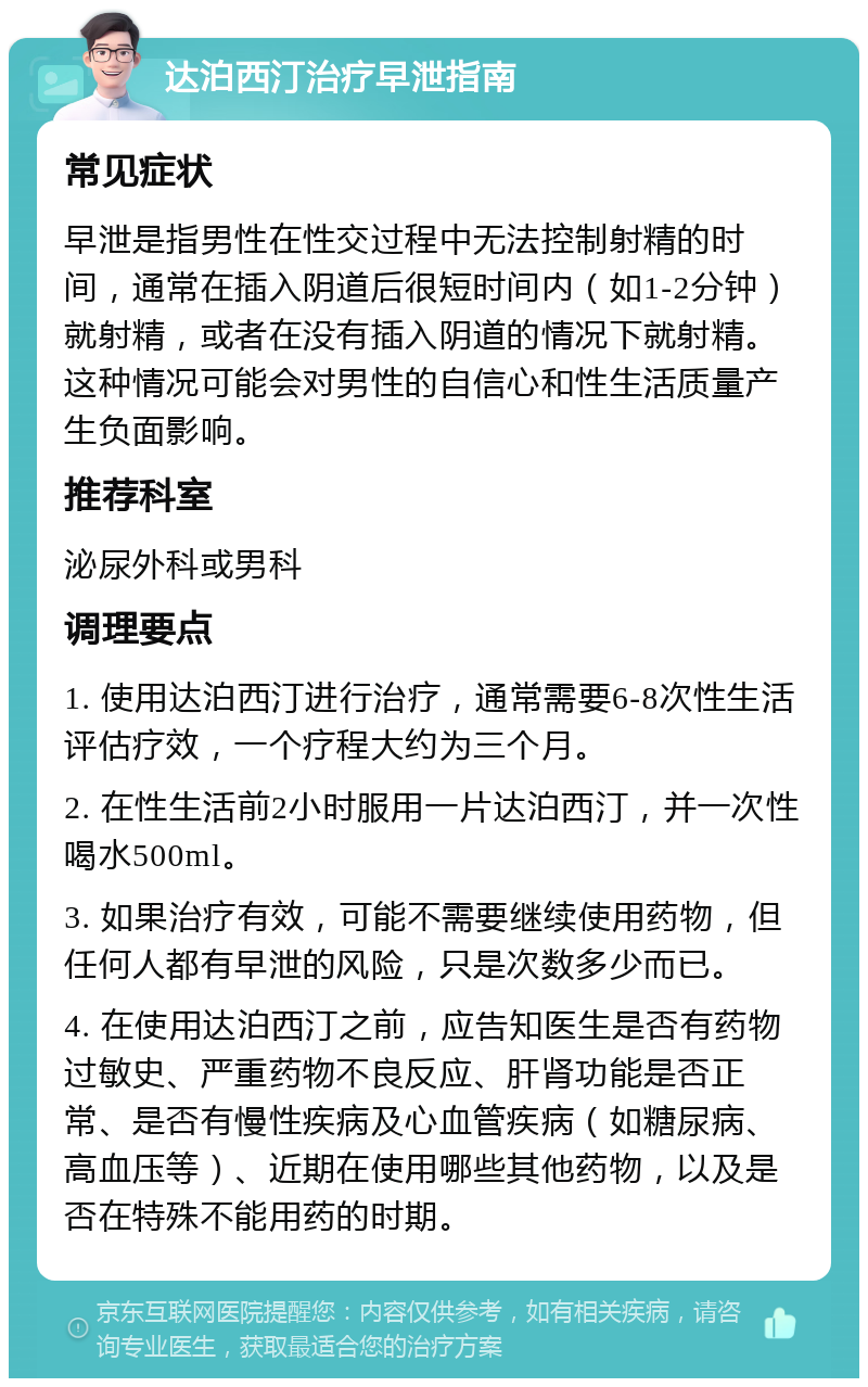 达泊西汀治疗早泄指南 常见症状 早泄是指男性在性交过程中无法控制射精的时间，通常在插入阴道后很短时间内（如1-2分钟）就射精，或者在没有插入阴道的情况下就射精。这种情况可能会对男性的自信心和性生活质量产生负面影响。 推荐科室 泌尿外科或男科 调理要点 1. 使用达泊西汀进行治疗，通常需要6-8次性生活评估疗效，一个疗程大约为三个月。 2. 在性生活前2小时服用一片达泊西汀，并一次性喝水500ml。 3. 如果治疗有效，可能不需要继续使用药物，但任何人都有早泄的风险，只是次数多少而已。 4. 在使用达泊西汀之前，应告知医生是否有药物过敏史、严重药物不良反应、肝肾功能是否正常、是否有慢性疾病及心血管疾病（如糖尿病、高血压等）、近期在使用哪些其他药物，以及是否在特殊不能用药的时期。