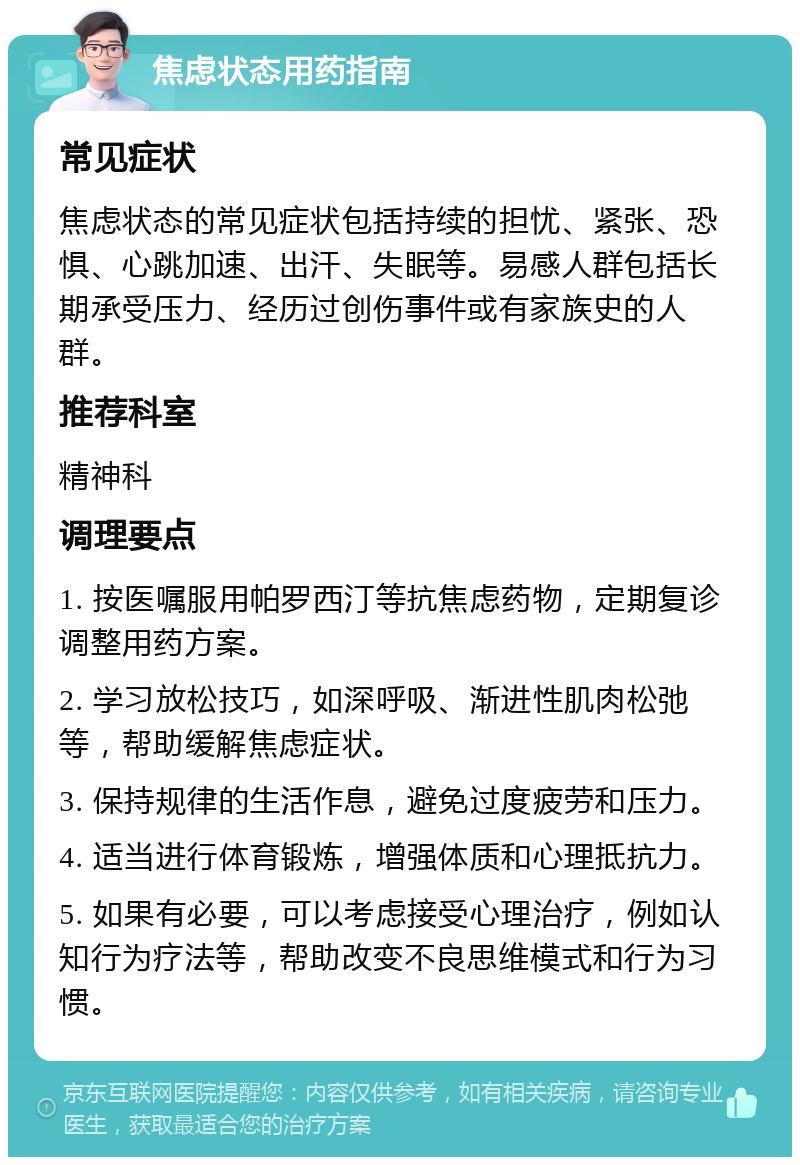 焦虑状态用药指南 常见症状 焦虑状态的常见症状包括持续的担忧、紧张、恐惧、心跳加速、出汗、失眠等。易感人群包括长期承受压力、经历过创伤事件或有家族史的人群。 推荐科室 精神科 调理要点 1. 按医嘱服用帕罗西汀等抗焦虑药物，定期复诊调整用药方案。 2. 学习放松技巧，如深呼吸、渐进性肌肉松弛等，帮助缓解焦虑症状。 3. 保持规律的生活作息，避免过度疲劳和压力。 4. 适当进行体育锻炼，增强体质和心理抵抗力。 5. 如果有必要，可以考虑接受心理治疗，例如认知行为疗法等，帮助改变不良思维模式和行为习惯。