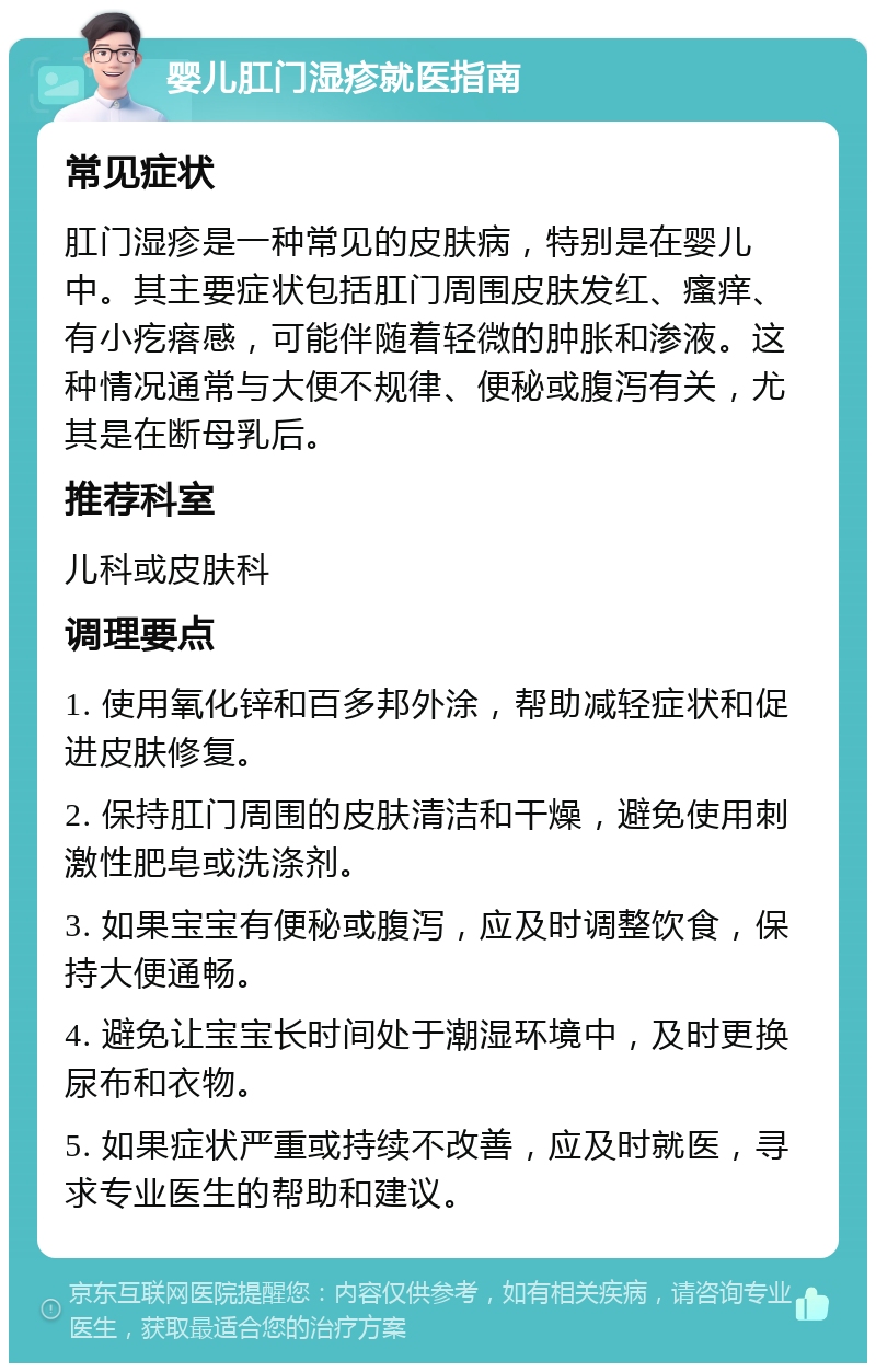 婴儿肛门湿疹就医指南 常见症状 肛门湿疹是一种常见的皮肤病，特别是在婴儿中。其主要症状包括肛门周围皮肤发红、瘙痒、有小疙瘩感，可能伴随着轻微的肿胀和渗液。这种情况通常与大便不规律、便秘或腹泻有关，尤其是在断母乳后。 推荐科室 儿科或皮肤科 调理要点 1. 使用氧化锌和百多邦外涂，帮助减轻症状和促进皮肤修复。 2. 保持肛门周围的皮肤清洁和干燥，避免使用刺激性肥皂或洗涤剂。 3. 如果宝宝有便秘或腹泻，应及时调整饮食，保持大便通畅。 4. 避免让宝宝长时间处于潮湿环境中，及时更换尿布和衣物。 5. 如果症状严重或持续不改善，应及时就医，寻求专业医生的帮助和建议。