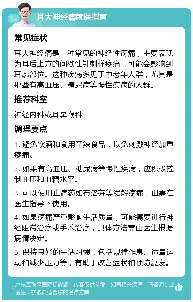 耳大神经痛就医指南 常见症状 耳大神经痛是一种常见的神经性疼痛，主要表现为耳后上方的间歇性针刺样疼痛，可能会影响到耳廓部位。这种疾病多见于中老年人群，尤其是那些有高血压、糖尿病等慢性疾病的人群。 推荐科室 神经内科或耳鼻喉科 调理要点 1. 避免饮酒和食用辛辣食品，以免刺激神经加重疼痛。 2. 如果有高血压、糖尿病等慢性疾病，应积极控制血压和血糖水平。 3. 可以使用止痛药如布洛芬等缓解疼痛，但需在医生指导下使用。 4. 如果疼痛严重影响生活质量，可能需要进行神经阻滞治疗或手术治疗，具体方法需由医生根据病情决定。 5. 保持良好的生活习惯，包括规律作息、适量运动和减少压力等，有助于改善症状和预防复发。