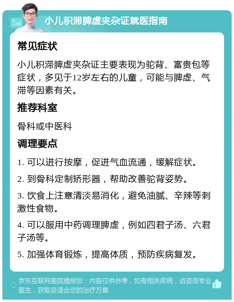 小儿积滞脾虚夹杂证就医指南 常见症状 小儿积滞脾虚夹杂证主要表现为驼背、富贵包等症状，多见于12岁左右的儿童，可能与脾虚、气滞等因素有关。 推荐科室 骨科或中医科 调理要点 1. 可以进行按摩，促进气血流通，缓解症状。 2. 到骨科定制矫形器，帮助改善驼背姿势。 3. 饮食上注意清淡易消化，避免油腻、辛辣等刺激性食物。 4. 可以服用中药调理脾虚，例如四君子汤、六君子汤等。 5. 加强体育锻炼，提高体质，预防疾病复发。