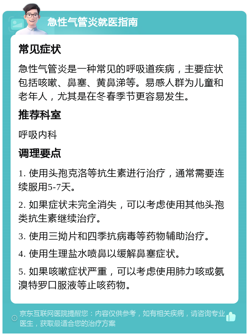 急性气管炎就医指南 常见症状 急性气管炎是一种常见的呼吸道疾病，主要症状包括咳嗽、鼻塞、黄鼻涕等。易感人群为儿童和老年人，尤其是在冬春季节更容易发生。 推荐科室 呼吸内科 调理要点 1. 使用头孢克洛等抗生素进行治疗，通常需要连续服用5-7天。 2. 如果症状未完全消失，可以考虑使用其他头孢类抗生素继续治疗。 3. 使用三拗片和四季抗病毒等药物辅助治疗。 4. 使用生理盐水喷鼻以缓解鼻塞症状。 5. 如果咳嗽症状严重，可以考虑使用肺力咳或氨溴特罗口服液等止咳药物。