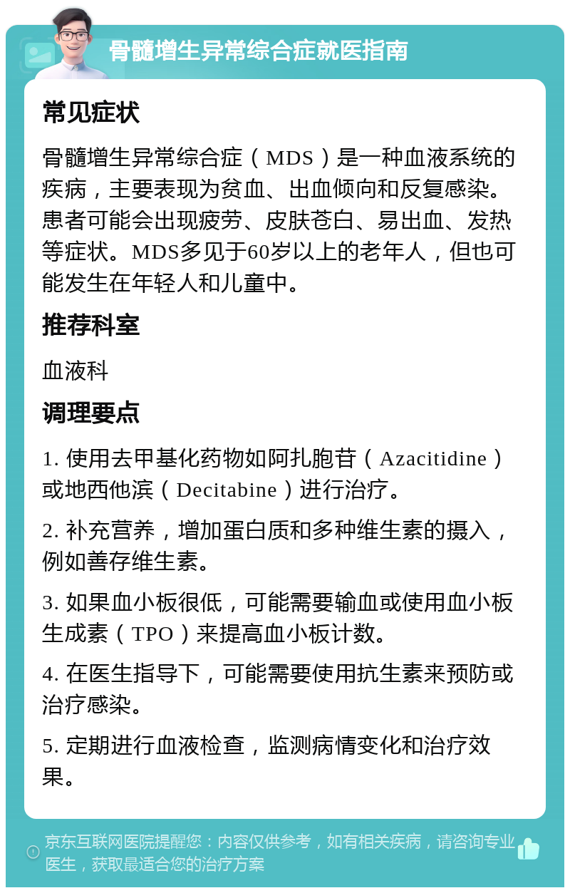 骨髓增生异常综合症就医指南 常见症状 骨髓增生异常综合症（MDS）是一种血液系统的疾病，主要表现为贫血、出血倾向和反复感染。患者可能会出现疲劳、皮肤苍白、易出血、发热等症状。MDS多见于60岁以上的老年人，但也可能发生在年轻人和儿童中。 推荐科室 血液科 调理要点 1. 使用去甲基化药物如阿扎胞苷（Azacitidine）或地西他滨（Decitabine）进行治疗。 2. 补充营养，增加蛋白质和多种维生素的摄入，例如善存维生素。 3. 如果血小板很低，可能需要输血或使用血小板生成素（TPO）来提高血小板计数。 4. 在医生指导下，可能需要使用抗生素来预防或治疗感染。 5. 定期进行血液检查，监测病情变化和治疗效果。