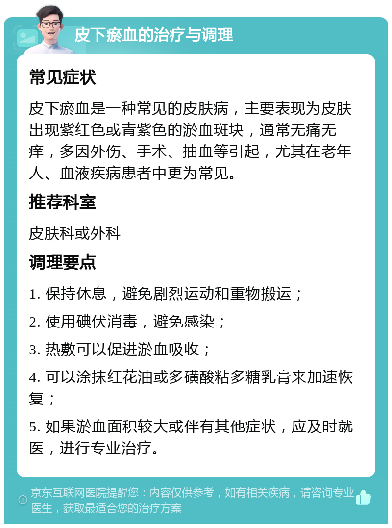 皮下瘀血的治疗与调理 常见症状 皮下瘀血是一种常见的皮肤病，主要表现为皮肤出现紫红色或青紫色的淤血斑块，通常无痛无痒，多因外伤、手术、抽血等引起，尤其在老年人、血液疾病患者中更为常见。 推荐科室 皮肤科或外科 调理要点 1. 保持休息，避免剧烈运动和重物搬运； 2. 使用碘伏消毒，避免感染； 3. 热敷可以促进淤血吸收； 4. 可以涂抹红花油或多磺酸粘多糖乳膏来加速恢复； 5. 如果淤血面积较大或伴有其他症状，应及时就医，进行专业治疗。