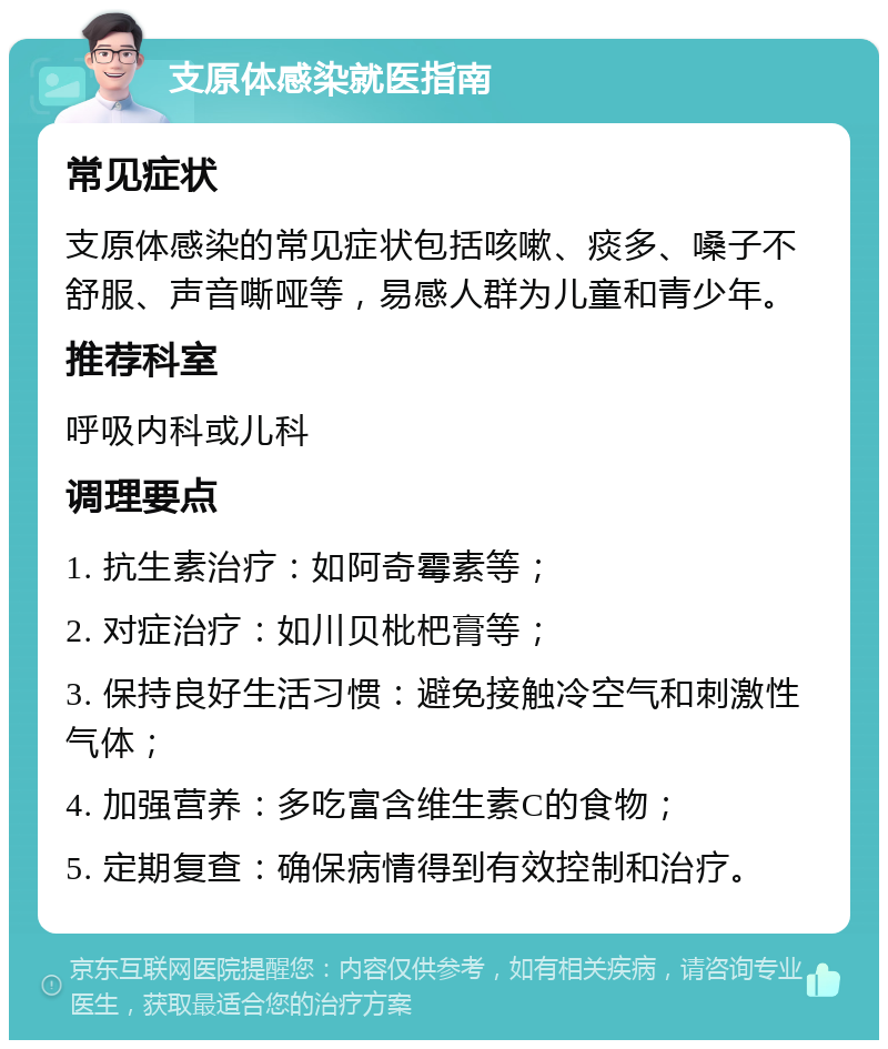 支原体感染就医指南 常见症状 支原体感染的常见症状包括咳嗽、痰多、嗓子不舒服、声音嘶哑等，易感人群为儿童和青少年。 推荐科室 呼吸内科或儿科 调理要点 1. 抗生素治疗：如阿奇霉素等； 2. 对症治疗：如川贝枇杷膏等； 3. 保持良好生活习惯：避免接触冷空气和刺激性气体； 4. 加强营养：多吃富含维生素C的食物； 5. 定期复查：确保病情得到有效控制和治疗。