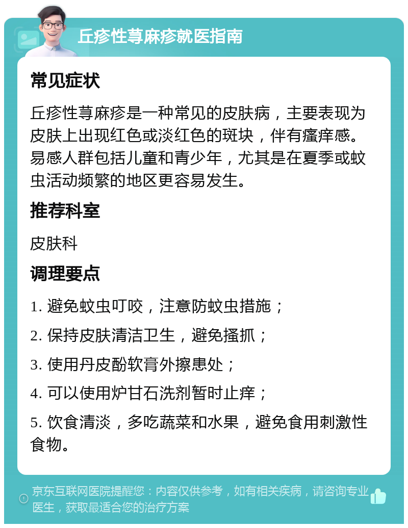 丘疹性荨麻疹就医指南 常见症状 丘疹性荨麻疹是一种常见的皮肤病，主要表现为皮肤上出现红色或淡红色的斑块，伴有瘙痒感。易感人群包括儿童和青少年，尤其是在夏季或蚊虫活动频繁的地区更容易发生。 推荐科室 皮肤科 调理要点 1. 避免蚊虫叮咬，注意防蚊虫措施； 2. 保持皮肤清洁卫生，避免搔抓； 3. 使用丹皮酚软膏外擦患处； 4. 可以使用炉甘石洗剂暂时止痒； 5. 饮食清淡，多吃蔬菜和水果，避免食用刺激性食物。