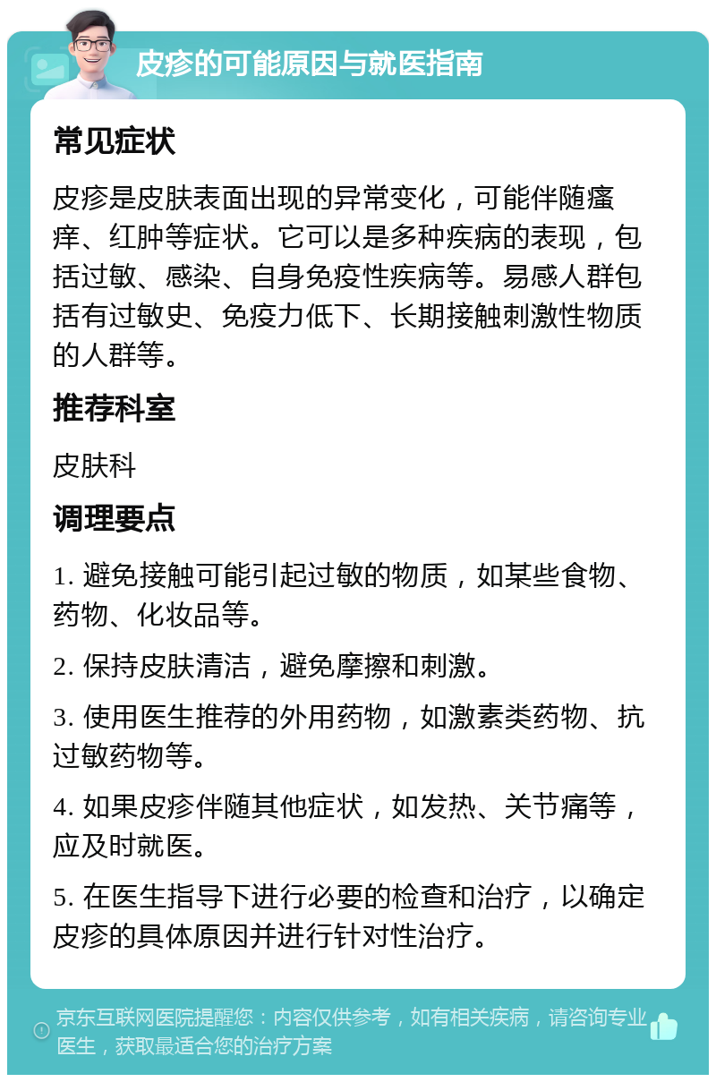 皮疹的可能原因与就医指南 常见症状 皮疹是皮肤表面出现的异常变化，可能伴随瘙痒、红肿等症状。它可以是多种疾病的表现，包括过敏、感染、自身免疫性疾病等。易感人群包括有过敏史、免疫力低下、长期接触刺激性物质的人群等。 推荐科室 皮肤科 调理要点 1. 避免接触可能引起过敏的物质，如某些食物、药物、化妆品等。 2. 保持皮肤清洁，避免摩擦和刺激。 3. 使用医生推荐的外用药物，如激素类药物、抗过敏药物等。 4. 如果皮疹伴随其他症状，如发热、关节痛等，应及时就医。 5. 在医生指导下进行必要的检查和治疗，以确定皮疹的具体原因并进行针对性治疗。