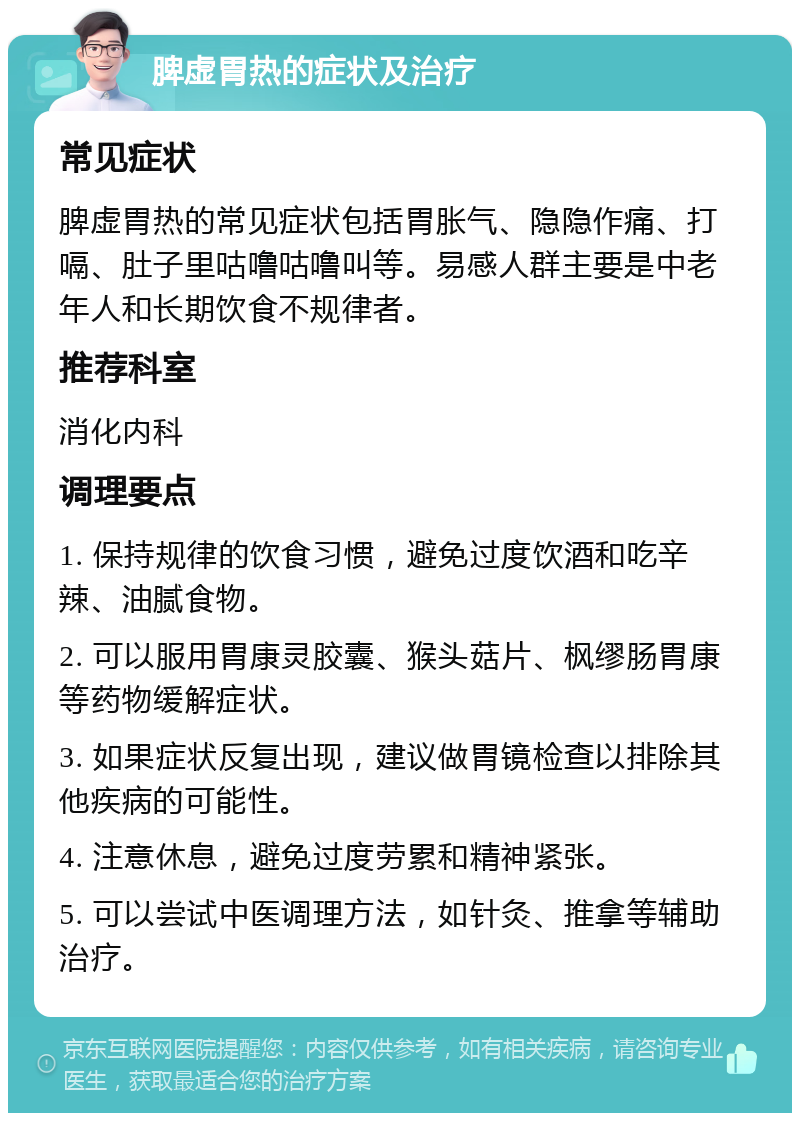 脾虚胃热的症状及治疗 常见症状 脾虚胃热的常见症状包括胃胀气、隐隐作痛、打嗝、肚子里咕噜咕噜叫等。易感人群主要是中老年人和长期饮食不规律者。 推荐科室 消化内科 调理要点 1. 保持规律的饮食习惯，避免过度饮酒和吃辛辣、油腻食物。 2. 可以服用胃康灵胶囊、猴头菇片、枫缪肠胃康等药物缓解症状。 3. 如果症状反复出现，建议做胃镜检查以排除其他疾病的可能性。 4. 注意休息，避免过度劳累和精神紧张。 5. 可以尝试中医调理方法，如针灸、推拿等辅助治疗。