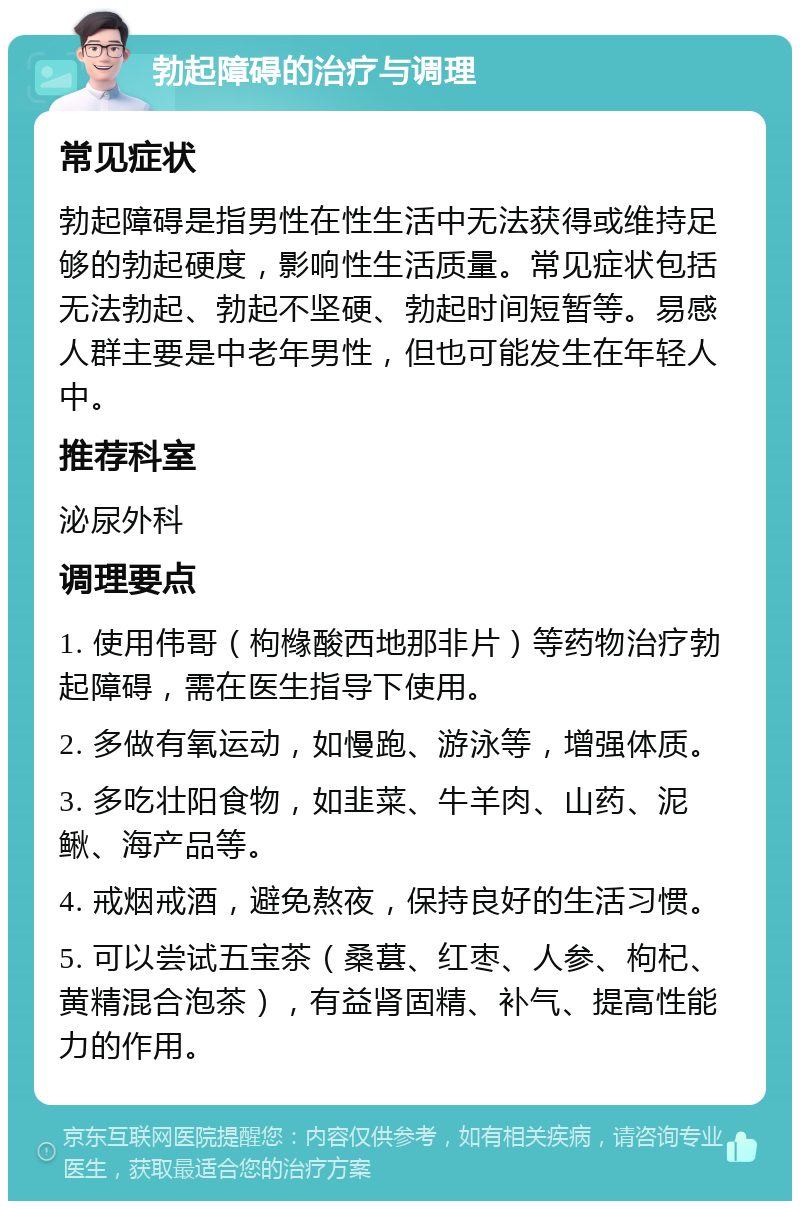 勃起障碍的治疗与调理 常见症状 勃起障碍是指男性在性生活中无法获得或维持足够的勃起硬度，影响性生活质量。常见症状包括无法勃起、勃起不坚硬、勃起时间短暂等。易感人群主要是中老年男性，但也可能发生在年轻人中。 推荐科室 泌尿外科 调理要点 1. 使用伟哥（枸橼酸西地那非片）等药物治疗勃起障碍，需在医生指导下使用。 2. 多做有氧运动，如慢跑、游泳等，增强体质。 3. 多吃壮阳食物，如韭菜、牛羊肉、山药、泥鳅、海产品等。 4. 戒烟戒酒，避免熬夜，保持良好的生活习惯。 5. 可以尝试五宝茶（桑葚、红枣、人参、枸杞、黄精混合泡茶），有益肾固精、补气、提高性能力的作用。