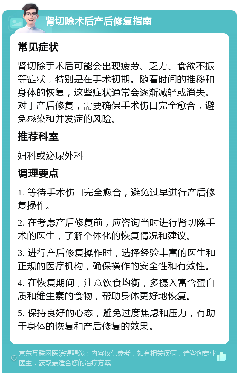 肾切除术后产后修复指南 常见症状 肾切除手术后可能会出现疲劳、乏力、食欲不振等症状，特别是在手术初期。随着时间的推移和身体的恢复，这些症状通常会逐渐减轻或消失。对于产后修复，需要确保手术伤口完全愈合，避免感染和并发症的风险。 推荐科室 妇科或泌尿外科 调理要点 1. 等待手术伤口完全愈合，避免过早进行产后修复操作。 2. 在考虑产后修复前，应咨询当时进行肾切除手术的医生，了解个体化的恢复情况和建议。 3. 进行产后修复操作时，选择经验丰富的医生和正规的医疗机构，确保操作的安全性和有效性。 4. 在恢复期间，注意饮食均衡，多摄入富含蛋白质和维生素的食物，帮助身体更好地恢复。 5. 保持良好的心态，避免过度焦虑和压力，有助于身体的恢复和产后修复的效果。