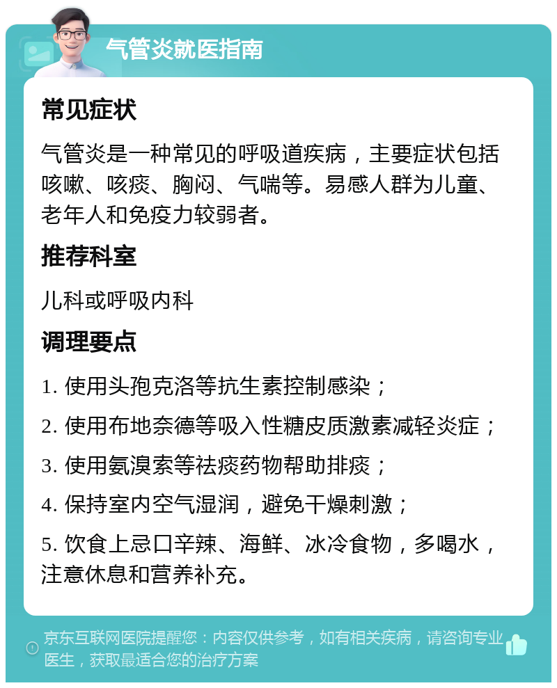 气管炎就医指南 常见症状 气管炎是一种常见的呼吸道疾病，主要症状包括咳嗽、咳痰、胸闷、气喘等。易感人群为儿童、老年人和免疫力较弱者。 推荐科室 儿科或呼吸内科 调理要点 1. 使用头孢克洛等抗生素控制感染； 2. 使用布地奈德等吸入性糖皮质激素减轻炎症； 3. 使用氨溴索等祛痰药物帮助排痰； 4. 保持室内空气湿润，避免干燥刺激； 5. 饮食上忌口辛辣、海鲜、冰冷食物，多喝水，注意休息和营养补充。