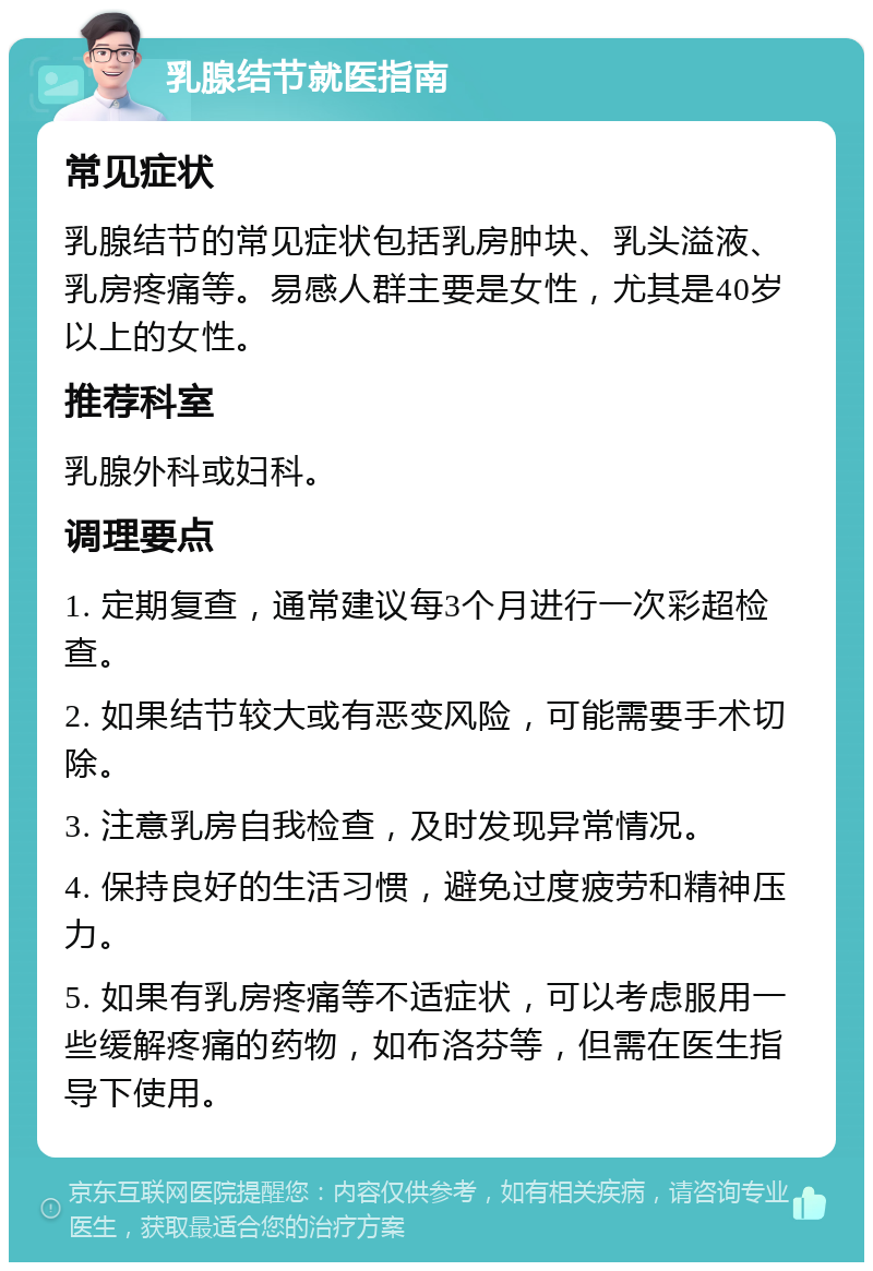 乳腺结节就医指南 常见症状 乳腺结节的常见症状包括乳房肿块、乳头溢液、乳房疼痛等。易感人群主要是女性，尤其是40岁以上的女性。 推荐科室 乳腺外科或妇科。 调理要点 1. 定期复查，通常建议每3个月进行一次彩超检查。 2. 如果结节较大或有恶变风险，可能需要手术切除。 3. 注意乳房自我检查，及时发现异常情况。 4. 保持良好的生活习惯，避免过度疲劳和精神压力。 5. 如果有乳房疼痛等不适症状，可以考虑服用一些缓解疼痛的药物，如布洛芬等，但需在医生指导下使用。