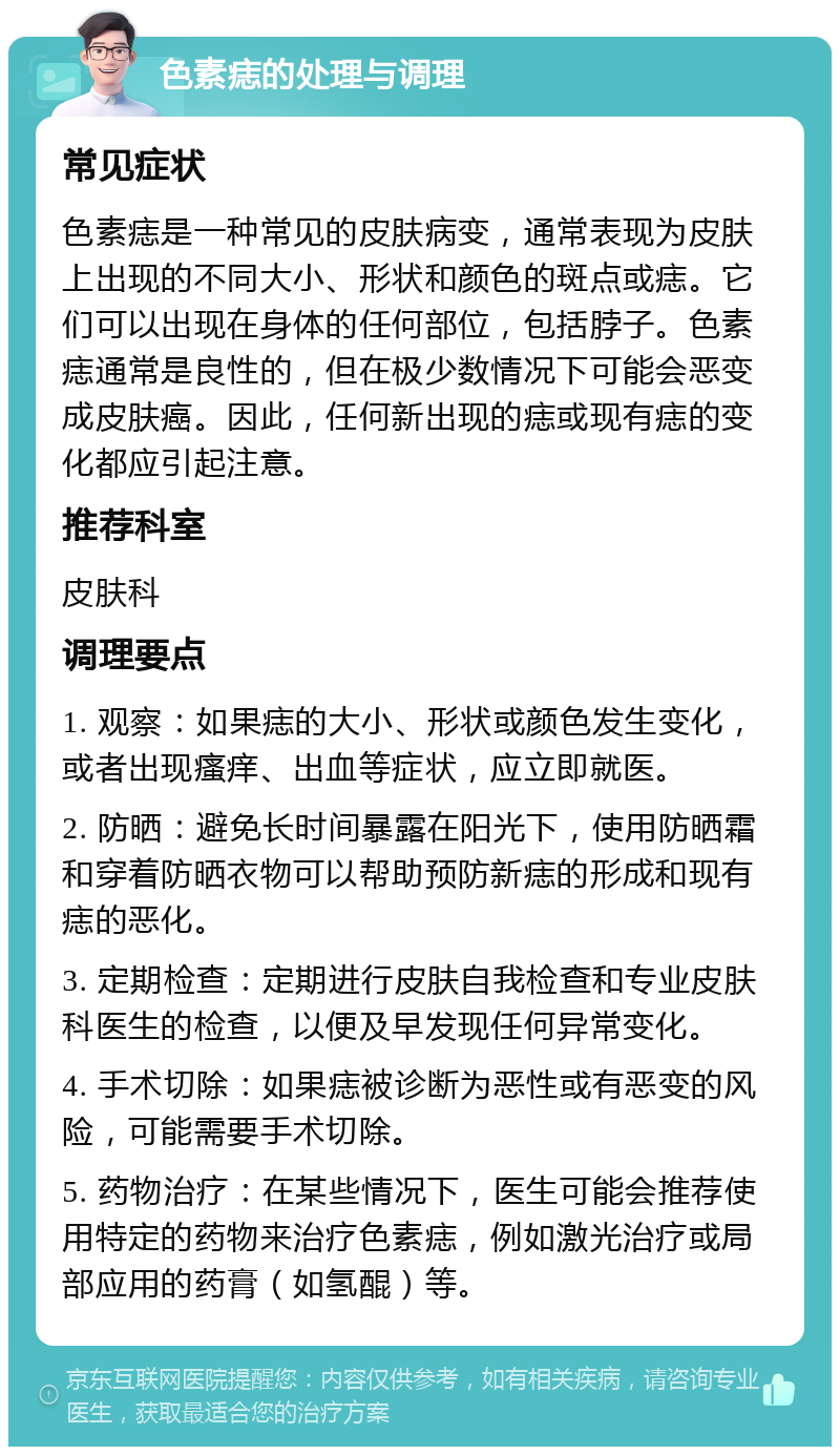 色素痣的处理与调理 常见症状 色素痣是一种常见的皮肤病变，通常表现为皮肤上出现的不同大小、形状和颜色的斑点或痣。它们可以出现在身体的任何部位，包括脖子。色素痣通常是良性的，但在极少数情况下可能会恶变成皮肤癌。因此，任何新出现的痣或现有痣的变化都应引起注意。 推荐科室 皮肤科 调理要点 1. 观察：如果痣的大小、形状或颜色发生变化，或者出现瘙痒、出血等症状，应立即就医。 2. 防晒：避免长时间暴露在阳光下，使用防晒霜和穿着防晒衣物可以帮助预防新痣的形成和现有痣的恶化。 3. 定期检查：定期进行皮肤自我检查和专业皮肤科医生的检查，以便及早发现任何异常变化。 4. 手术切除：如果痣被诊断为恶性或有恶变的风险，可能需要手术切除。 5. 药物治疗：在某些情况下，医生可能会推荐使用特定的药物来治疗色素痣，例如激光治疗或局部应用的药膏（如氢醌）等。