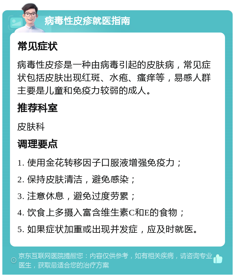 病毒性皮疹就医指南 常见症状 病毒性皮疹是一种由病毒引起的皮肤病，常见症状包括皮肤出现红斑、水疱、瘙痒等，易感人群主要是儿童和免疫力较弱的成人。 推荐科室 皮肤科 调理要点 1. 使用金花转移因子口服液增强免疫力； 2. 保持皮肤清洁，避免感染； 3. 注意休息，避免过度劳累； 4. 饮食上多摄入富含维生素C和E的食物； 5. 如果症状加重或出现并发症，应及时就医。