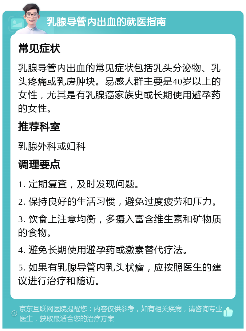 乳腺导管内出血的就医指南 常见症状 乳腺导管内出血的常见症状包括乳头分泌物、乳头疼痛或乳房肿块。易感人群主要是40岁以上的女性，尤其是有乳腺癌家族史或长期使用避孕药的女性。 推荐科室 乳腺外科或妇科 调理要点 1. 定期复查，及时发现问题。 2. 保持良好的生活习惯，避免过度疲劳和压力。 3. 饮食上注意均衡，多摄入富含维生素和矿物质的食物。 4. 避免长期使用避孕药或激素替代疗法。 5. 如果有乳腺导管内乳头状瘤，应按照医生的建议进行治疗和随访。