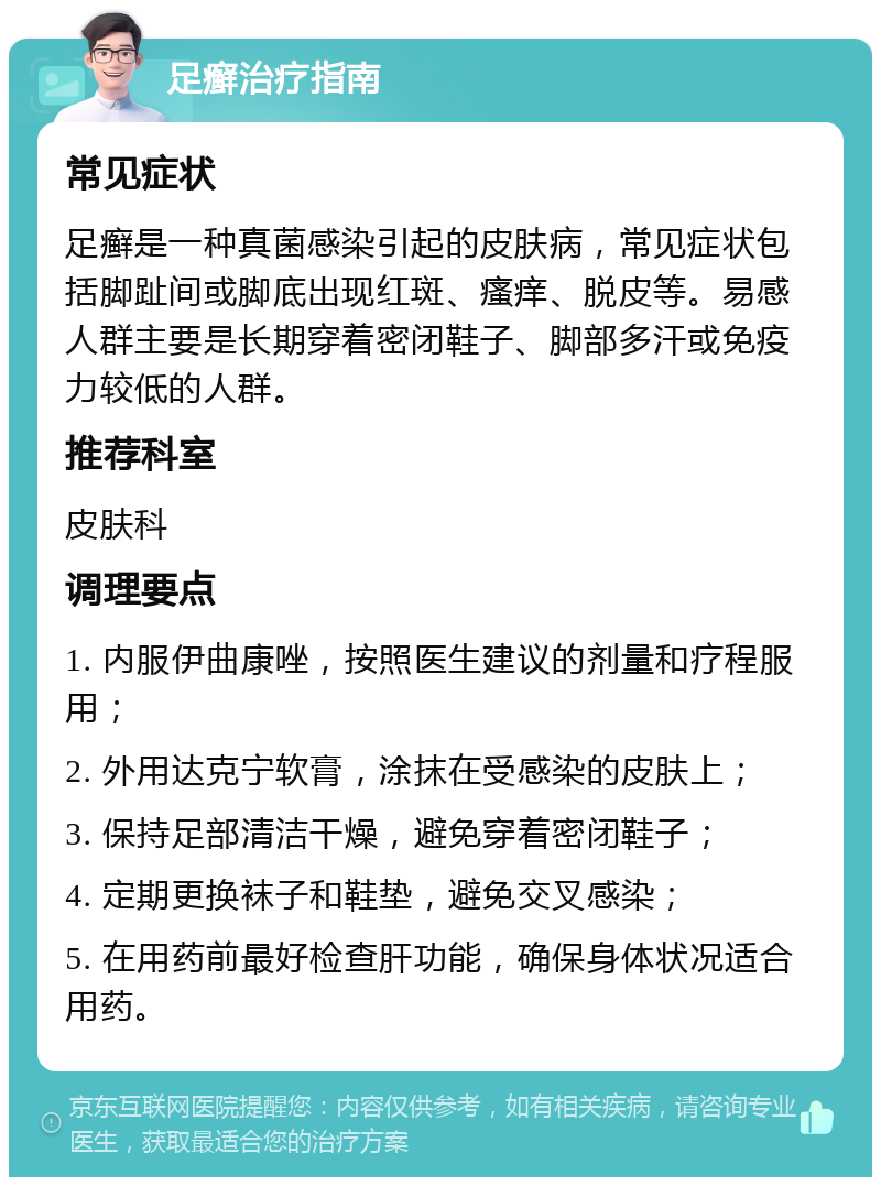 足癣治疗指南 常见症状 足癣是一种真菌感染引起的皮肤病，常见症状包括脚趾间或脚底出现红斑、瘙痒、脱皮等。易感人群主要是长期穿着密闭鞋子、脚部多汗或免疫力较低的人群。 推荐科室 皮肤科 调理要点 1. 内服伊曲康唑，按照医生建议的剂量和疗程服用； 2. 外用达克宁软膏，涂抹在受感染的皮肤上； 3. 保持足部清洁干燥，避免穿着密闭鞋子； 4. 定期更换袜子和鞋垫，避免交叉感染； 5. 在用药前最好检查肝功能，确保身体状况适合用药。