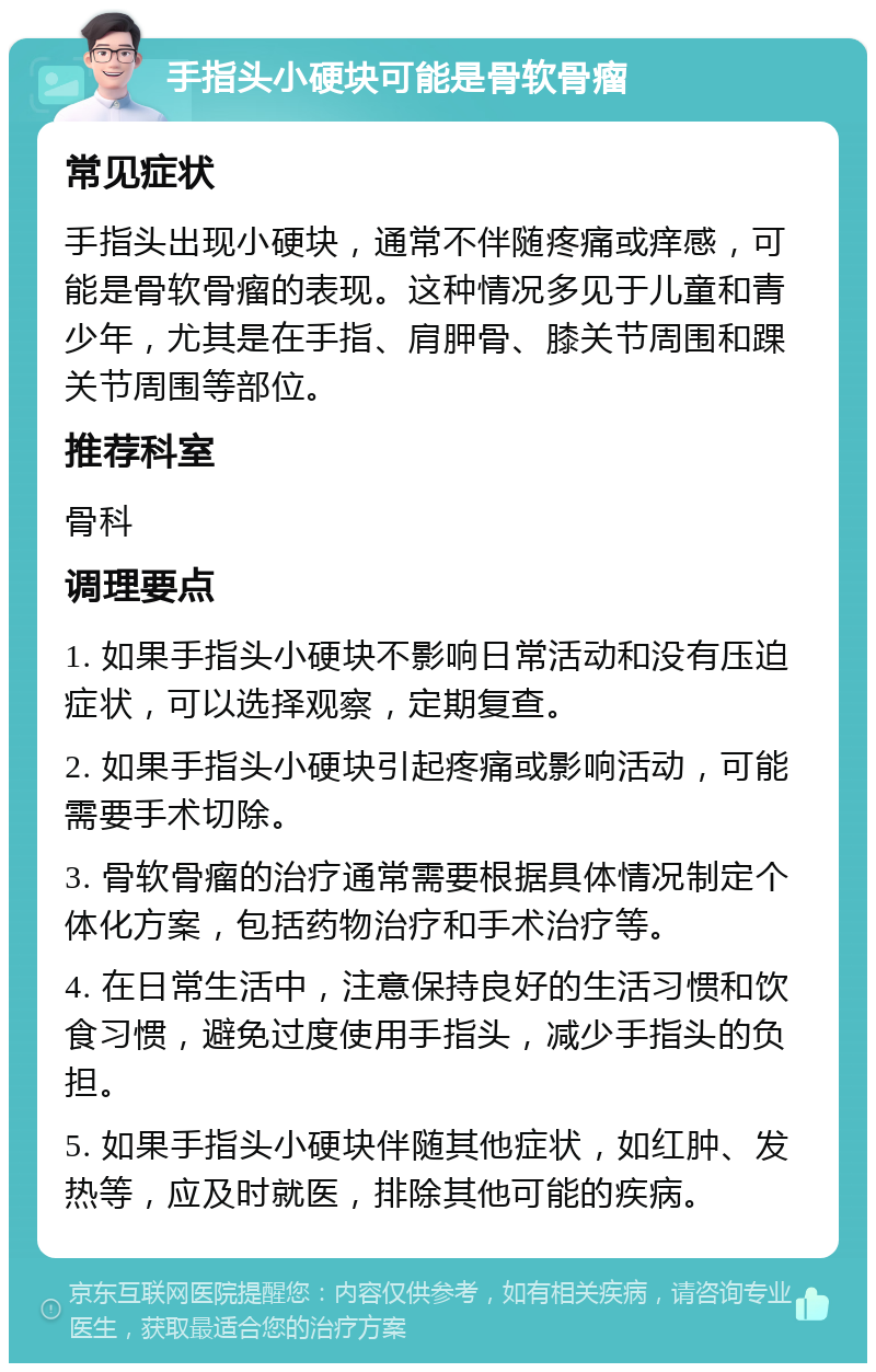 手指头小硬块可能是骨软骨瘤 常见症状 手指头出现小硬块，通常不伴随疼痛或痒感，可能是骨软骨瘤的表现。这种情况多见于儿童和青少年，尤其是在手指、肩胛骨、膝关节周围和踝关节周围等部位。 推荐科室 骨科 调理要点 1. 如果手指头小硬块不影响日常活动和没有压迫症状，可以选择观察，定期复查。 2. 如果手指头小硬块引起疼痛或影响活动，可能需要手术切除。 3. 骨软骨瘤的治疗通常需要根据具体情况制定个体化方案，包括药物治疗和手术治疗等。 4. 在日常生活中，注意保持良好的生活习惯和饮食习惯，避免过度使用手指头，减少手指头的负担。 5. 如果手指头小硬块伴随其他症状，如红肿、发热等，应及时就医，排除其他可能的疾病。