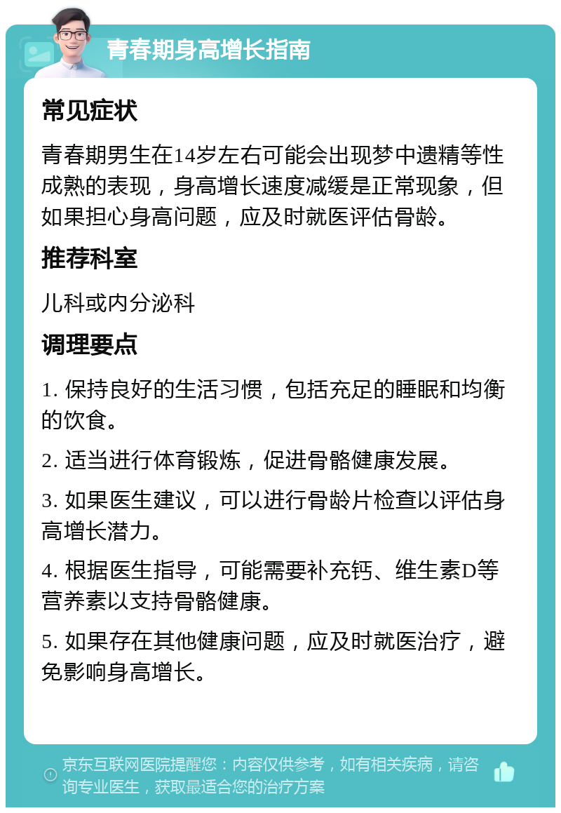 青春期身高增长指南 常见症状 青春期男生在14岁左右可能会出现梦中遗精等性成熟的表现，身高增长速度减缓是正常现象，但如果担心身高问题，应及时就医评估骨龄。 推荐科室 儿科或内分泌科 调理要点 1. 保持良好的生活习惯，包括充足的睡眠和均衡的饮食。 2. 适当进行体育锻炼，促进骨骼健康发展。 3. 如果医生建议，可以进行骨龄片检查以评估身高增长潜力。 4. 根据医生指导，可能需要补充钙、维生素D等营养素以支持骨骼健康。 5. 如果存在其他健康问题，应及时就医治疗，避免影响身高增长。