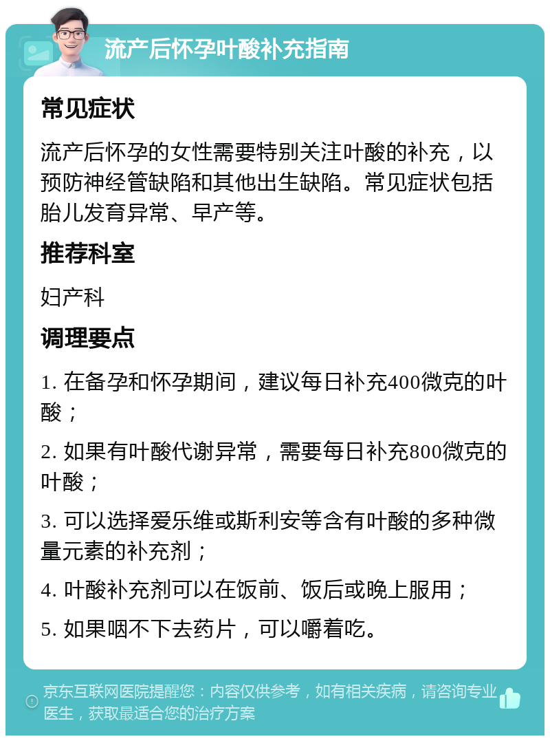 流产后怀孕叶酸补充指南 常见症状 流产后怀孕的女性需要特别关注叶酸的补充，以预防神经管缺陷和其他出生缺陷。常见症状包括胎儿发育异常、早产等。 推荐科室 妇产科 调理要点 1. 在备孕和怀孕期间，建议每日补充400微克的叶酸； 2. 如果有叶酸代谢异常，需要每日补充800微克的叶酸； 3. 可以选择爱乐维或斯利安等含有叶酸的多种微量元素的补充剂； 4. 叶酸补充剂可以在饭前、饭后或晚上服用； 5. 如果咽不下去药片，可以嚼着吃。