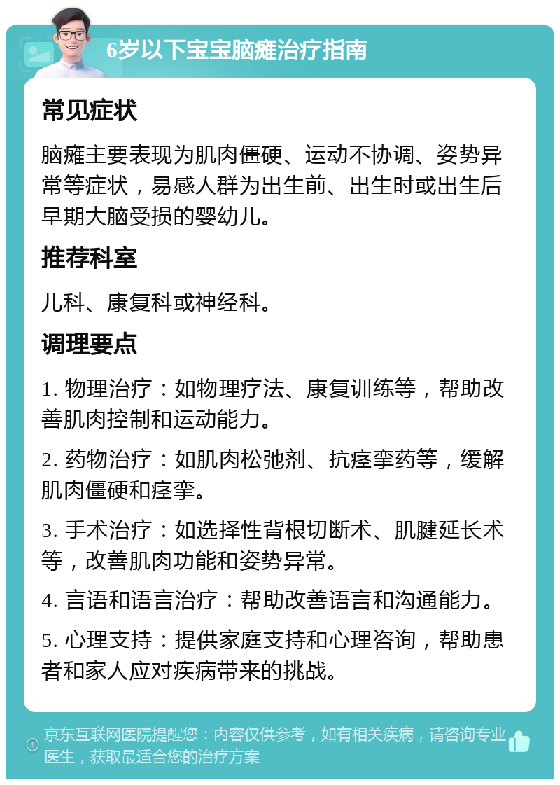 6岁以下宝宝脑瘫治疗指南 常见症状 脑瘫主要表现为肌肉僵硬、运动不协调、姿势异常等症状，易感人群为出生前、出生时或出生后早期大脑受损的婴幼儿。 推荐科室 儿科、康复科或神经科。 调理要点 1. 物理治疗：如物理疗法、康复训练等，帮助改善肌肉控制和运动能力。 2. 药物治疗：如肌肉松弛剂、抗痉挛药等，缓解肌肉僵硬和痉挛。 3. 手术治疗：如选择性背根切断术、肌腱延长术等，改善肌肉功能和姿势异常。 4. 言语和语言治疗：帮助改善语言和沟通能力。 5. 心理支持：提供家庭支持和心理咨询，帮助患者和家人应对疾病带来的挑战。