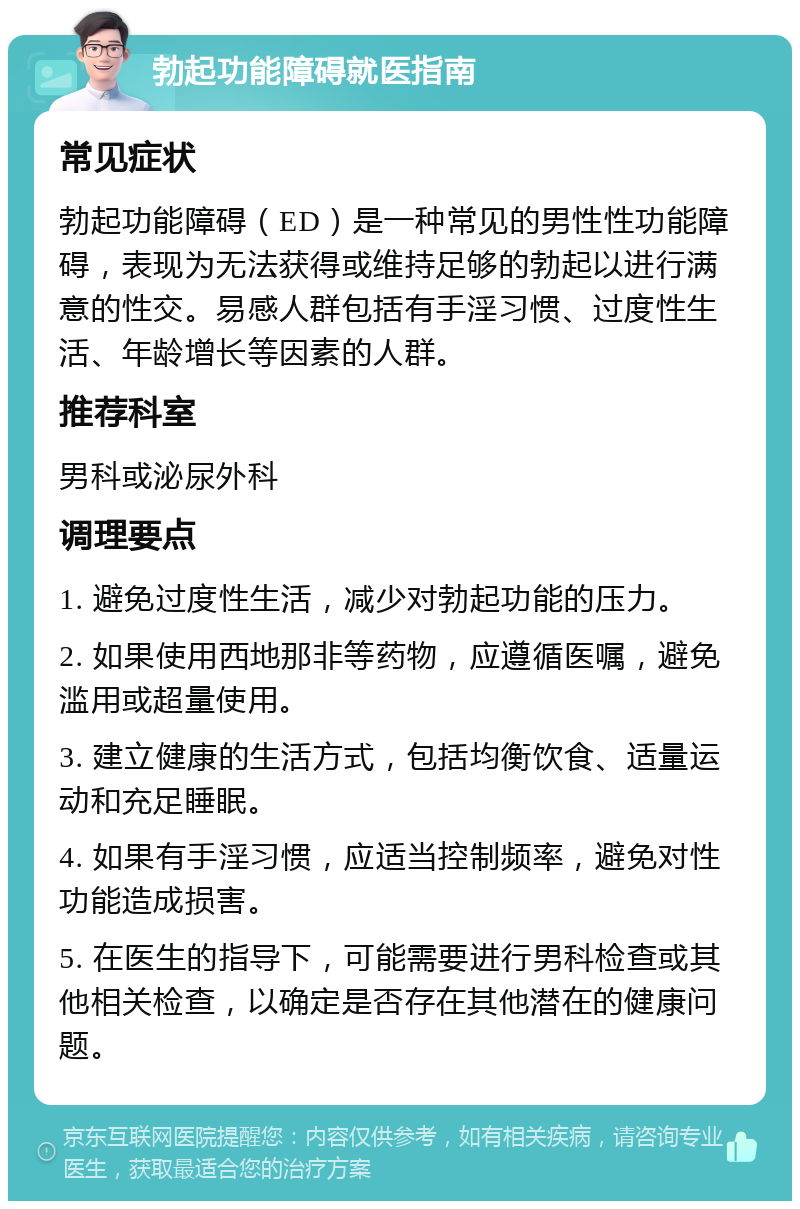 勃起功能障碍就医指南 常见症状 勃起功能障碍（ED）是一种常见的男性性功能障碍，表现为无法获得或维持足够的勃起以进行满意的性交。易感人群包括有手淫习惯、过度性生活、年龄增长等因素的人群。 推荐科室 男科或泌尿外科 调理要点 1. 避免过度性生活，减少对勃起功能的压力。 2. 如果使用西地那非等药物，应遵循医嘱，避免滥用或超量使用。 3. 建立健康的生活方式，包括均衡饮食、适量运动和充足睡眠。 4. 如果有手淫习惯，应适当控制频率，避免对性功能造成损害。 5. 在医生的指导下，可能需要进行男科检查或其他相关检查，以确定是否存在其他潜在的健康问题。