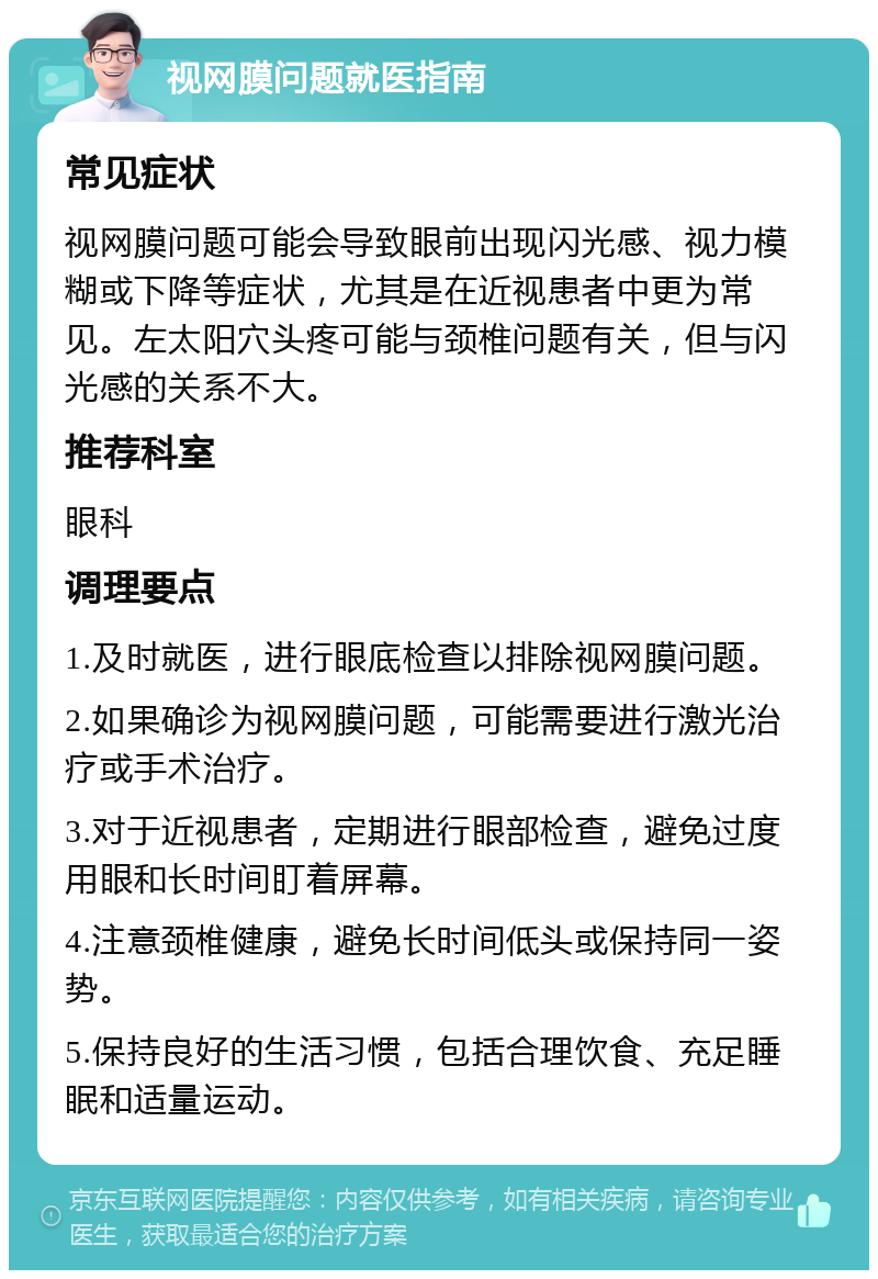 视网膜问题就医指南 常见症状 视网膜问题可能会导致眼前出现闪光感、视力模糊或下降等症状，尤其是在近视患者中更为常见。左太阳穴头疼可能与颈椎问题有关，但与闪光感的关系不大。 推荐科室 眼科 调理要点 1.及时就医，进行眼底检查以排除视网膜问题。 2.如果确诊为视网膜问题，可能需要进行激光治疗或手术治疗。 3.对于近视患者，定期进行眼部检查，避免过度用眼和长时间盯着屏幕。 4.注意颈椎健康，避免长时间低头或保持同一姿势。 5.保持良好的生活习惯，包括合理饮食、充足睡眠和适量运动。