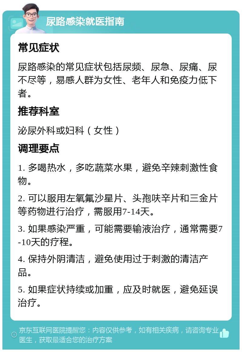 尿路感染就医指南 常见症状 尿路感染的常见症状包括尿频、尿急、尿痛、尿不尽等，易感人群为女性、老年人和免疫力低下者。 推荐科室 泌尿外科或妇科（女性） 调理要点 1. 多喝热水，多吃蔬菜水果，避免辛辣刺激性食物。 2. 可以服用左氧氟沙星片、头孢呋辛片和三金片等药物进行治疗，需服用7-14天。 3. 如果感染严重，可能需要输液治疗，通常需要7-10天的疗程。 4. 保持外阴清洁，避免使用过于刺激的清洁产品。 5. 如果症状持续或加重，应及时就医，避免延误治疗。