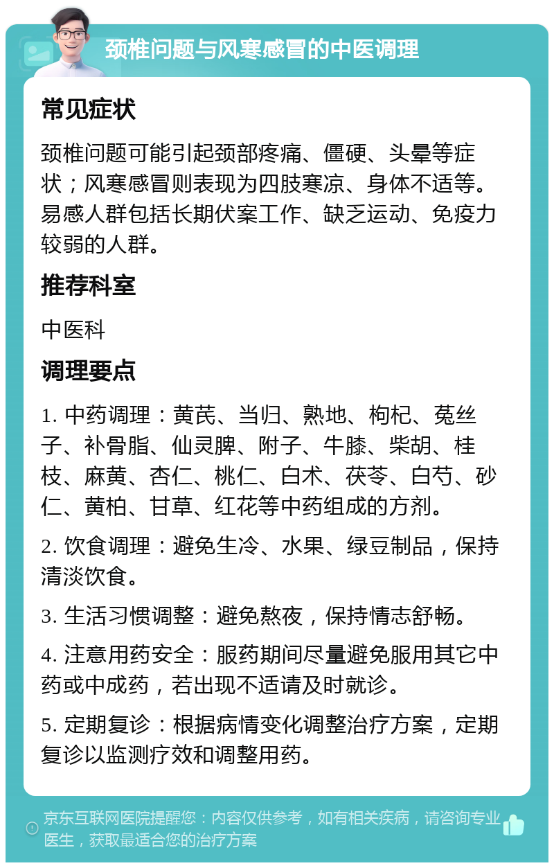 颈椎问题与风寒感冒的中医调理 常见症状 颈椎问题可能引起颈部疼痛、僵硬、头晕等症状；风寒感冒则表现为四肢寒凉、身体不适等。易感人群包括长期伏案工作、缺乏运动、免疫力较弱的人群。 推荐科室 中医科 调理要点 1. 中药调理：黄芪、当归、熟地、枸杞、菟丝子、补骨脂、仙灵脾、附子、牛膝、柴胡、桂枝、麻黄、杏仁、桃仁、白术、茯苓、白芍、砂仁、黄柏、甘草、红花等中药组成的方剂。 2. 饮食调理：避免生冷、水果、绿豆制品，保持清淡饮食。 3. 生活习惯调整：避免熬夜，保持情志舒畅。 4. 注意用药安全：服药期间尽量避免服用其它中药或中成药，若出现不适请及时就诊。 5. 定期复诊：根据病情变化调整治疗方案，定期复诊以监测疗效和调整用药。