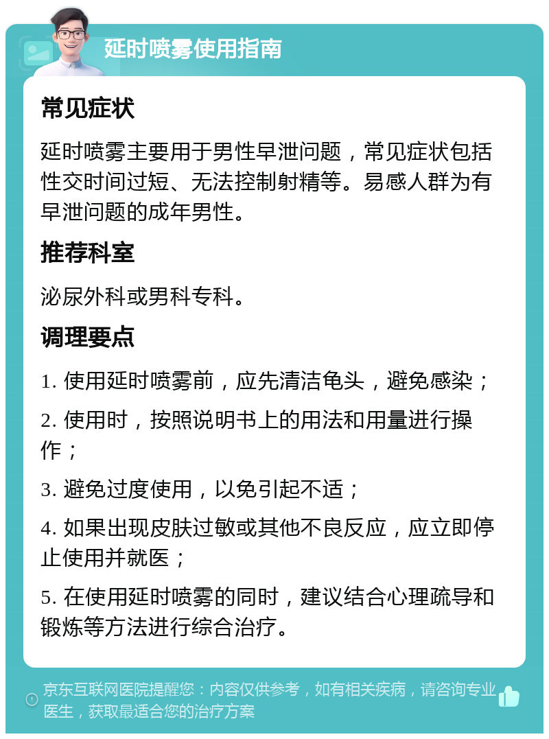 延时喷雾使用指南 常见症状 延时喷雾主要用于男性早泄问题，常见症状包括性交时间过短、无法控制射精等。易感人群为有早泄问题的成年男性。 推荐科室 泌尿外科或男科专科。 调理要点 1. 使用延时喷雾前，应先清洁龟头，避免感染； 2. 使用时，按照说明书上的用法和用量进行操作； 3. 避免过度使用，以免引起不适； 4. 如果出现皮肤过敏或其他不良反应，应立即停止使用并就医； 5. 在使用延时喷雾的同时，建议结合心理疏导和锻炼等方法进行综合治疗。