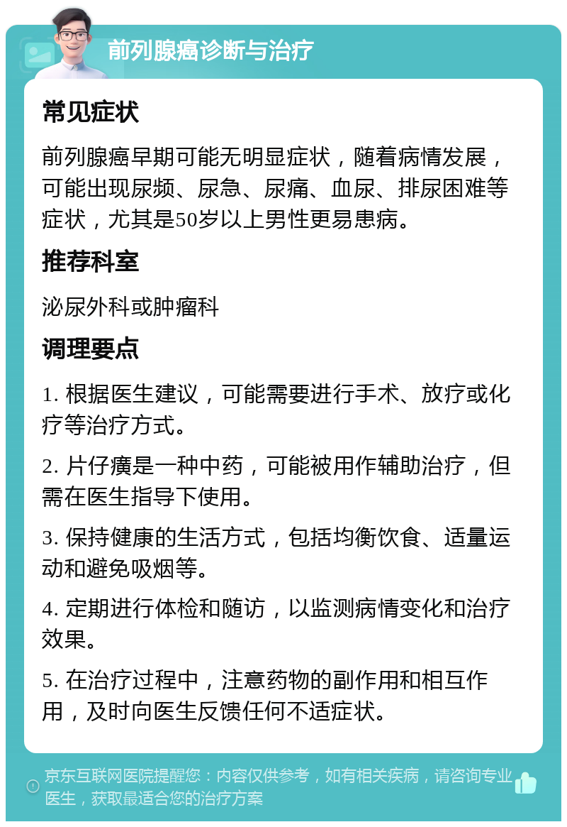 前列腺癌诊断与治疗 常见症状 前列腺癌早期可能无明显症状，随着病情发展，可能出现尿频、尿急、尿痛、血尿、排尿困难等症状，尤其是50岁以上男性更易患病。 推荐科室 泌尿外科或肿瘤科 调理要点 1. 根据医生建议，可能需要进行手术、放疗或化疗等治疗方式。 2. 片仔癀是一种中药，可能被用作辅助治疗，但需在医生指导下使用。 3. 保持健康的生活方式，包括均衡饮食、适量运动和避免吸烟等。 4. 定期进行体检和随访，以监测病情变化和治疗效果。 5. 在治疗过程中，注意药物的副作用和相互作用，及时向医生反馈任何不适症状。