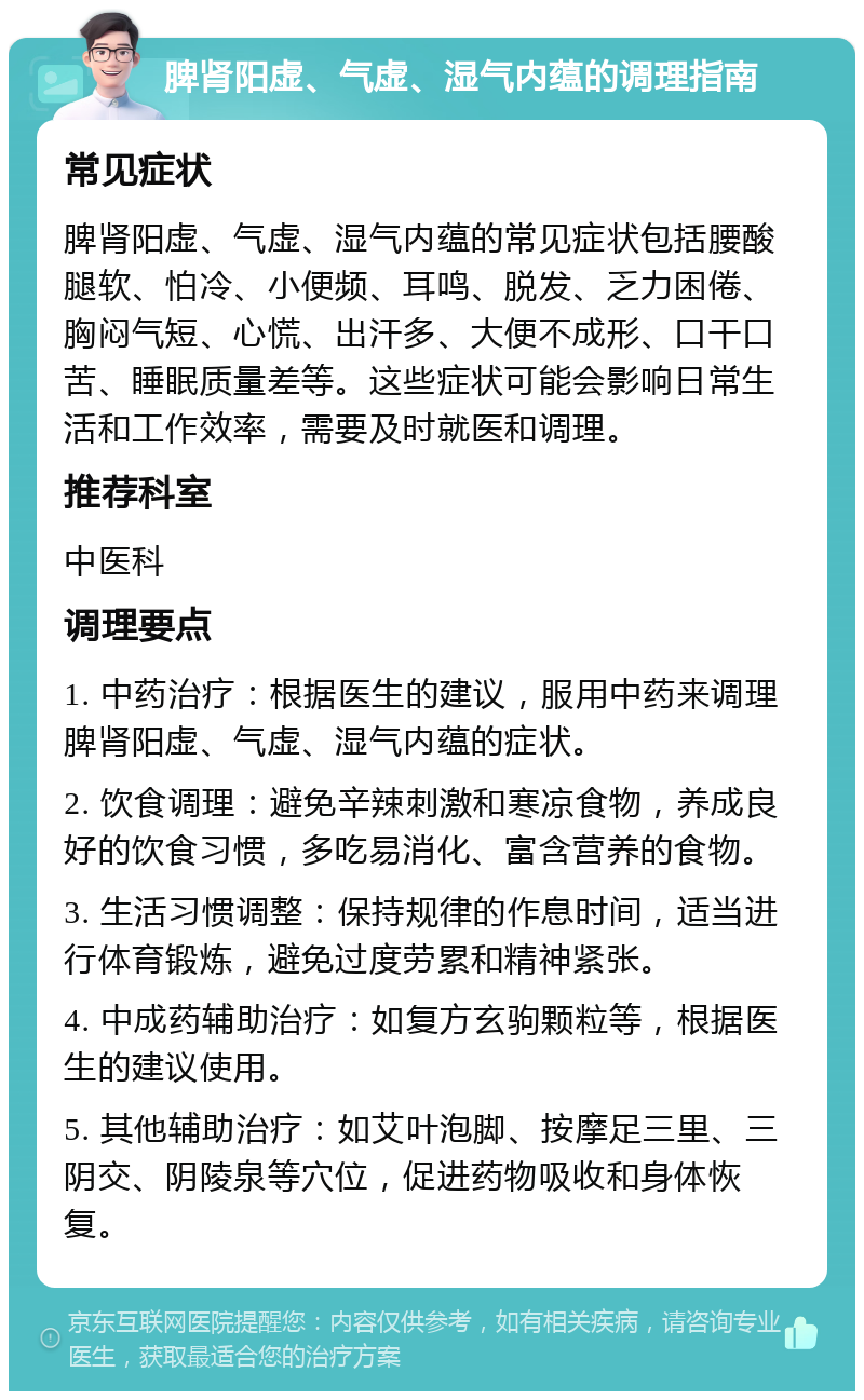 脾肾阳虚、气虚、湿气内蕴的调理指南 常见症状 脾肾阳虚、气虚、湿气内蕴的常见症状包括腰酸腿软、怕冷、小便频、耳鸣、脱发、乏力困倦、胸闷气短、心慌、出汗多、大便不成形、口干口苦、睡眠质量差等。这些症状可能会影响日常生活和工作效率，需要及时就医和调理。 推荐科室 中医科 调理要点 1. 中药治疗：根据医生的建议，服用中药来调理脾肾阳虚、气虚、湿气内蕴的症状。 2. 饮食调理：避免辛辣刺激和寒凉食物，养成良好的饮食习惯，多吃易消化、富含营养的食物。 3. 生活习惯调整：保持规律的作息时间，适当进行体育锻炼，避免过度劳累和精神紧张。 4. 中成药辅助治疗：如复方玄驹颗粒等，根据医生的建议使用。 5. 其他辅助治疗：如艾叶泡脚、按摩足三里、三阴交、阴陵泉等穴位，促进药物吸收和身体恢复。