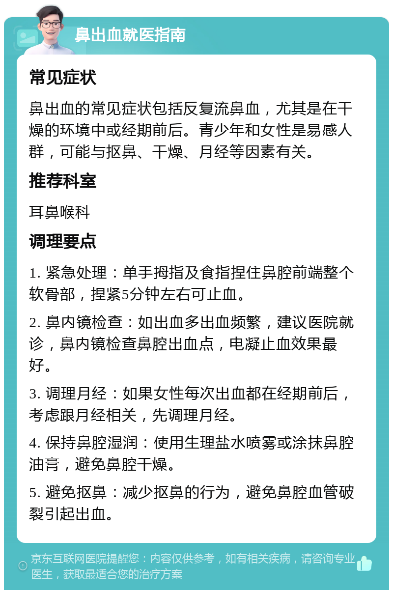 鼻出血就医指南 常见症状 鼻出血的常见症状包括反复流鼻血，尤其是在干燥的环境中或经期前后。青少年和女性是易感人群，可能与抠鼻、干燥、月经等因素有关。 推荐科室 耳鼻喉科 调理要点 1. 紧急处理：单手拇指及食指捏住鼻腔前端整个软骨部，捏紧5分钟左右可止血。 2. 鼻内镜检查：如出血多出血频繁，建议医院就诊，鼻内镜检查鼻腔出血点，电凝止血效果最好。 3. 调理月经：如果女性每次出血都在经期前后，考虑跟月经相关，先调理月经。 4. 保持鼻腔湿润：使用生理盐水喷雾或涂抹鼻腔油膏，避免鼻腔干燥。 5. 避免抠鼻：减少抠鼻的行为，避免鼻腔血管破裂引起出血。