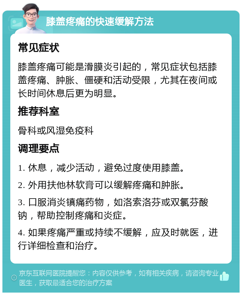 膝盖疼痛的快速缓解方法 常见症状 膝盖疼痛可能是滑膜炎引起的，常见症状包括膝盖疼痛、肿胀、僵硬和活动受限，尤其在夜间或长时间休息后更为明显。 推荐科室 骨科或风湿免疫科 调理要点 1. 休息，减少活动，避免过度使用膝盖。 2. 外用扶他林软膏可以缓解疼痛和肿胀。 3. 口服消炎镇痛药物，如洛索洛芬或双氯芬酸钠，帮助控制疼痛和炎症。 4. 如果疼痛严重或持续不缓解，应及时就医，进行详细检查和治疗。