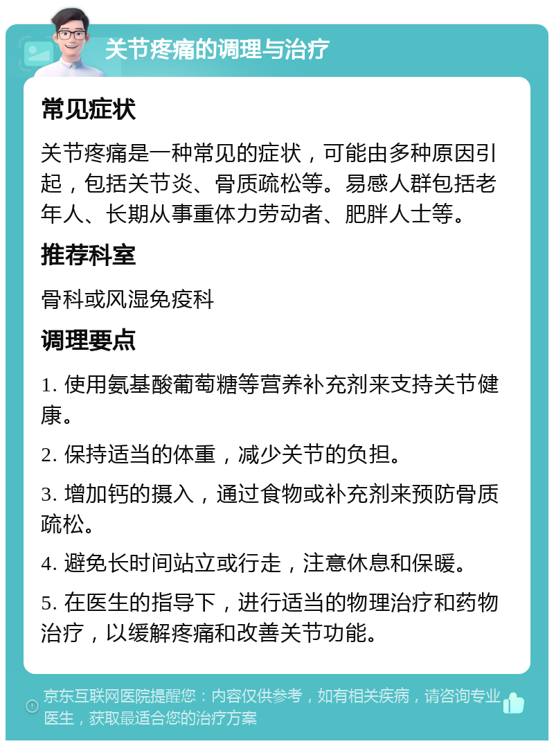 关节疼痛的调理与治疗 常见症状 关节疼痛是一种常见的症状，可能由多种原因引起，包括关节炎、骨质疏松等。易感人群包括老年人、长期从事重体力劳动者、肥胖人士等。 推荐科室 骨科或风湿免疫科 调理要点 1. 使用氨基酸葡萄糖等营养补充剂来支持关节健康。 2. 保持适当的体重，减少关节的负担。 3. 增加钙的摄入，通过食物或补充剂来预防骨质疏松。 4. 避免长时间站立或行走，注意休息和保暖。 5. 在医生的指导下，进行适当的物理治疗和药物治疗，以缓解疼痛和改善关节功能。