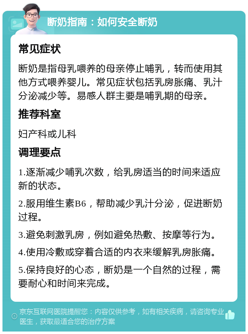 断奶指南：如何安全断奶 常见症状 断奶是指母乳喂养的母亲停止哺乳，转而使用其他方式喂养婴儿。常见症状包括乳房胀痛、乳汁分泌减少等。易感人群主要是哺乳期的母亲。 推荐科室 妇产科或儿科 调理要点 1.逐渐减少哺乳次数，给乳房适当的时间来适应新的状态。 2.服用维生素B6，帮助减少乳汁分泌，促进断奶过程。 3.避免刺激乳房，例如避免热敷、按摩等行为。 4.使用冷敷或穿着合适的内衣来缓解乳房胀痛。 5.保持良好的心态，断奶是一个自然的过程，需要耐心和时间来完成。