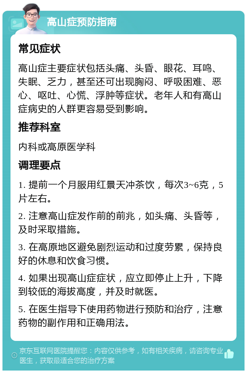 高山症预防指南 常见症状 高山症主要症状包括头痛、头昏、眼花、耳鸣、失眠、乏力，甚至还可出现胸闷、呼吸困难、恶心、呕吐、心慌、浮肿等症状。老年人和有高山症病史的人群更容易受到影响。 推荐科室 内科或高原医学科 调理要点 1. 提前一个月服用红景天冲茶饮，每次3~6克，5片左右。 2. 注意高山症发作前的前兆，如头痛、头昏等，及时采取措施。 3. 在高原地区避免剧烈运动和过度劳累，保持良好的休息和饮食习惯。 4. 如果出现高山症症状，应立即停止上升，下降到较低的海拔高度，并及时就医。 5. 在医生指导下使用药物进行预防和治疗，注意药物的副作用和正确用法。