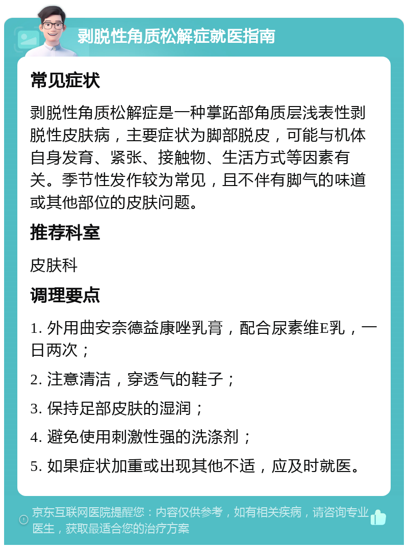 剥脱性角质松解症就医指南 常见症状 剥脱性角质松解症是一种掌跖部角质层浅表性剥脱性皮肤病，主要症状为脚部脱皮，可能与机体自身发育、紧张、接触物、生活方式等因素有关。季节性发作较为常见，且不伴有脚气的味道或其他部位的皮肤问题。 推荐科室 皮肤科 调理要点 1. 外用曲安奈德益康唑乳膏，配合尿素维E乳，一日两次； 2. 注意清洁，穿透气的鞋子； 3. 保持足部皮肤的湿润； 4. 避免使用刺激性强的洗涤剂； 5. 如果症状加重或出现其他不适，应及时就医。