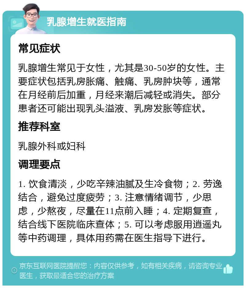 乳腺增生就医指南 常见症状 乳腺增生常见于女性，尤其是30-50岁的女性。主要症状包括乳房胀痛、触痛、乳房肿块等，通常在月经前后加重，月经来潮后减轻或消失。部分患者还可能出现乳头溢液、乳房发胀等症状。 推荐科室 乳腺外科或妇科 调理要点 1. 饮食清淡，少吃辛辣油腻及生冷食物；2. 劳逸结合，避免过度疲劳；3. 注意情绪调节，少思虑，少熬夜，尽量在11点前入睡；4. 定期复查，结合线下医院临床查体；5. 可以考虑服用逍遥丸等中药调理，具体用药需在医生指导下进行。