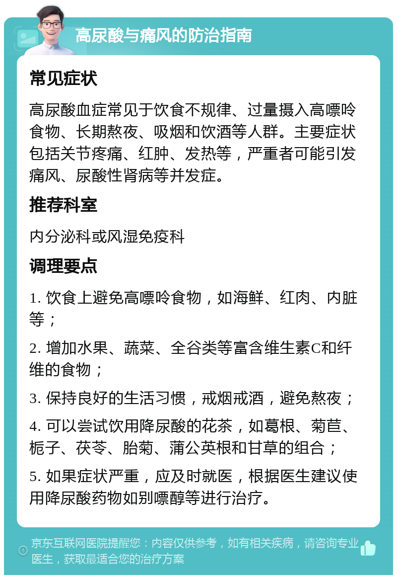 高尿酸与痛风的防治指南 常见症状 高尿酸血症常见于饮食不规律、过量摄入高嘌呤食物、长期熬夜、吸烟和饮酒等人群。主要症状包括关节疼痛、红肿、发热等，严重者可能引发痛风、尿酸性肾病等并发症。 推荐科室 内分泌科或风湿免疫科 调理要点 1. 饮食上避免高嘌呤食物，如海鲜、红肉、内脏等； 2. 增加水果、蔬菜、全谷类等富含维生素C和纤维的食物； 3. 保持良好的生活习惯，戒烟戒酒，避免熬夜； 4. 可以尝试饮用降尿酸的花茶，如葛根、菊苣、栀子、茯苓、胎菊、蒲公英根和甘草的组合； 5. 如果症状严重，应及时就医，根据医生建议使用降尿酸药物如别嘌醇等进行治疗。