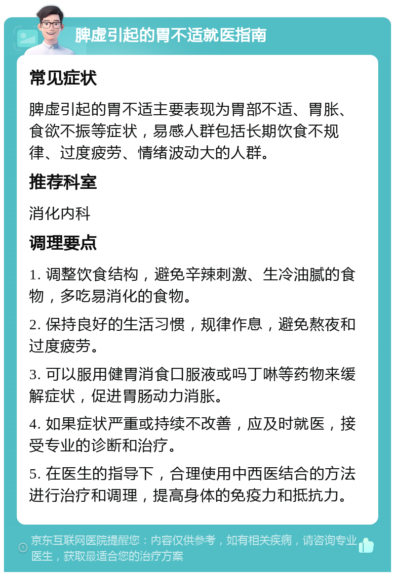 脾虚引起的胃不适就医指南 常见症状 脾虚引起的胃不适主要表现为胃部不适、胃胀、食欲不振等症状，易感人群包括长期饮食不规律、过度疲劳、情绪波动大的人群。 推荐科室 消化内科 调理要点 1. 调整饮食结构，避免辛辣刺激、生冷油腻的食物，多吃易消化的食物。 2. 保持良好的生活习惯，规律作息，避免熬夜和过度疲劳。 3. 可以服用健胃消食口服液或吗丁啉等药物来缓解症状，促进胃肠动力消胀。 4. 如果症状严重或持续不改善，应及时就医，接受专业的诊断和治疗。 5. 在医生的指导下，合理使用中西医结合的方法进行治疗和调理，提高身体的免疫力和抵抗力。