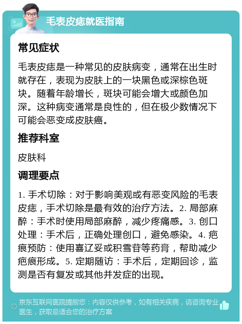 毛表皮痣就医指南 常见症状 毛表皮痣是一种常见的皮肤病变，通常在出生时就存在，表现为皮肤上的一块黑色或深棕色斑块。随着年龄增长，斑块可能会增大或颜色加深。这种病变通常是良性的，但在极少数情况下可能会恶变成皮肤癌。 推荐科室 皮肤科 调理要点 1. 手术切除：对于影响美观或有恶变风险的毛表皮痣，手术切除是最有效的治疗方法。2. 局部麻醉：手术时使用局部麻醉，减少疼痛感。3. 创口处理：手术后，正确处理创口，避免感染。4. 疤痕预防：使用喜辽妥或积雪苷等药膏，帮助减少疤痕形成。5. 定期随访：手术后，定期回诊，监测是否有复发或其他并发症的出现。