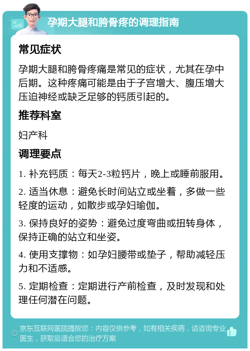 孕期大腿和胯骨疼的调理指南 常见症状 孕期大腿和胯骨疼痛是常见的症状，尤其在孕中后期。这种疼痛可能是由于子宫增大、腹压增大压迫神经或缺乏足够的钙质引起的。 推荐科室 妇产科 调理要点 1. 补充钙质：每天2-3粒钙片，晚上或睡前服用。 2. 适当休息：避免长时间站立或坐着，多做一些轻度的运动，如散步或孕妇瑜伽。 3. 保持良好的姿势：避免过度弯曲或扭转身体，保持正确的站立和坐姿。 4. 使用支撑物：如孕妇腰带或垫子，帮助减轻压力和不适感。 5. 定期检查：定期进行产前检查，及时发现和处理任何潜在问题。