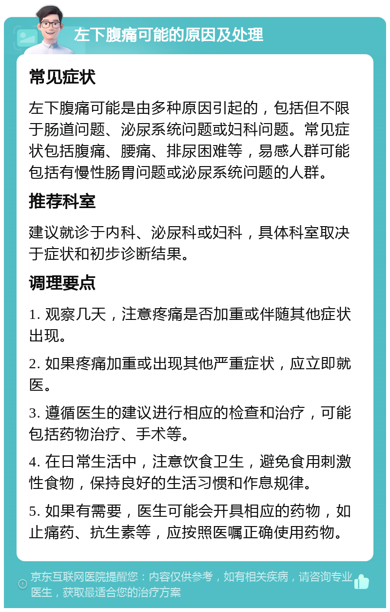 左下腹痛可能的原因及处理 常见症状 左下腹痛可能是由多种原因引起的，包括但不限于肠道问题、泌尿系统问题或妇科问题。常见症状包括腹痛、腰痛、排尿困难等，易感人群可能包括有慢性肠胃问题或泌尿系统问题的人群。 推荐科室 建议就诊于内科、泌尿科或妇科，具体科室取决于症状和初步诊断结果。 调理要点 1. 观察几天，注意疼痛是否加重或伴随其他症状出现。 2. 如果疼痛加重或出现其他严重症状，应立即就医。 3. 遵循医生的建议进行相应的检查和治疗，可能包括药物治疗、手术等。 4. 在日常生活中，注意饮食卫生，避免食用刺激性食物，保持良好的生活习惯和作息规律。 5. 如果有需要，医生可能会开具相应的药物，如止痛药、抗生素等，应按照医嘱正确使用药物。