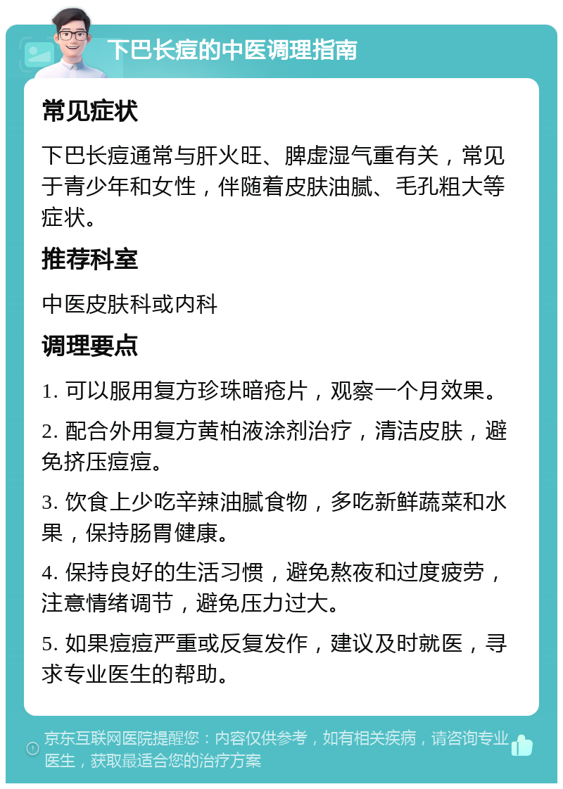 下巴长痘的中医调理指南 常见症状 下巴长痘通常与肝火旺、脾虚湿气重有关，常见于青少年和女性，伴随着皮肤油腻、毛孔粗大等症状。 推荐科室 中医皮肤科或内科 调理要点 1. 可以服用复方珍珠暗疮片，观察一个月效果。 2. 配合外用复方黄柏液涂剂治疗，清洁皮肤，避免挤压痘痘。 3. 饮食上少吃辛辣油腻食物，多吃新鲜蔬菜和水果，保持肠胃健康。 4. 保持良好的生活习惯，避免熬夜和过度疲劳，注意情绪调节，避免压力过大。 5. 如果痘痘严重或反复发作，建议及时就医，寻求专业医生的帮助。